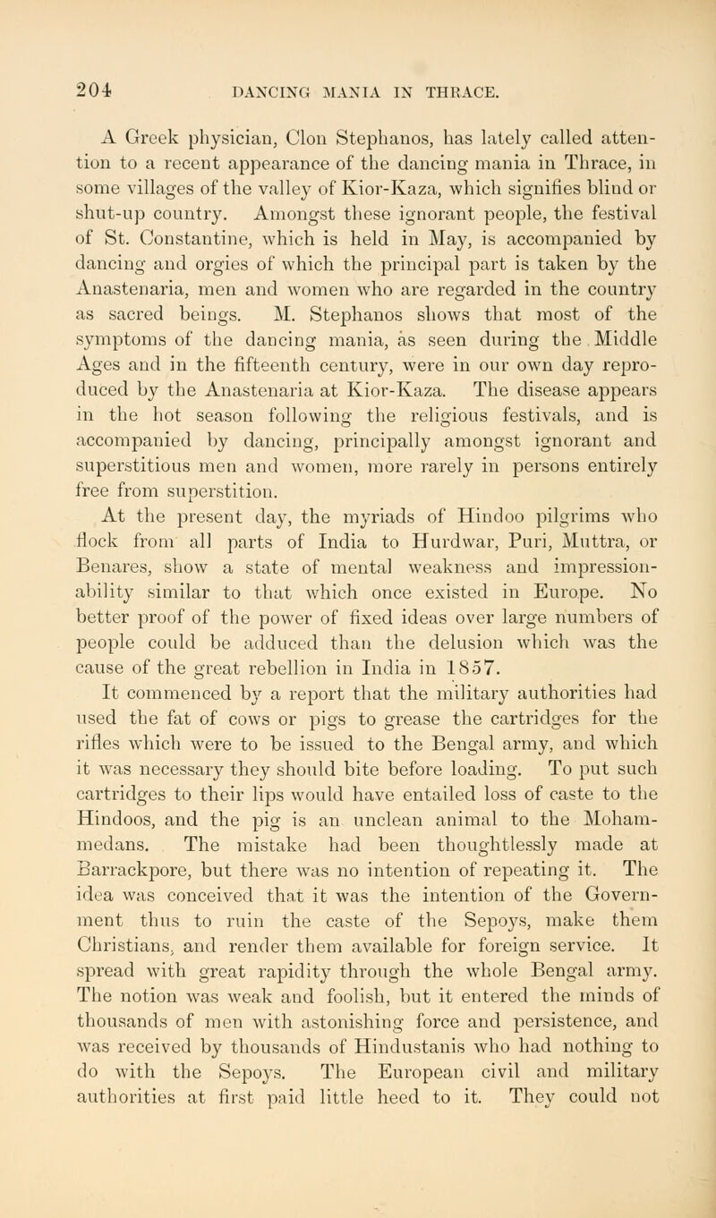 204- DANCING MANIA IN THRACE. A Greek physician, Clon Stephanos, has lately called atten- tion to a recent appearance of the dancing mania in Thrace, in some villages of the valley of Kior-Kaza, which signifies blind or shut-up country. Amongst these ignorant people, the festival of St. Constantine, which is held in May, is accompanied by dancing and orgies of which the principal part is taken by the Anastenaria, men and women who are regarded in the country as sacred beings. M. Stephanos shows that most of the symptoms of the dancing mania, as seen during the Middle Ages and in the fifteenth century, were in our own day repro- duced by the Anastenaria at Kior-Kaza. The disease appears in the hot season following the religious festivals, and is accompanied by dancing, principally amongst ignorant and superstitious men and women, more rarely in persons entirely free from superstition. At the present day, the myriads of Hindoo pilgrims who flock from all parts of India to Hurdwar, Puri, Muttra, or Benares, show a state of mental weakness and impression- ability similar to that which once existed in Europe. No better proof of the power of fixed ideas over large numbers of people could be adduced than the delusion which was the cause of the great rebellion in India in 1857. It commenced by a report that the military authorities had used the fat of cows or pigs to grease the cartridges for the rifles which were to be issued to the Bengal army, and which it was necessary they should bite before loading. To put such cartridges to their lips would have entailed loss of caste to the Hindoos, and the pig is an unclean animal to the Moham- medans. The mistake had been thoughtlessly made at Barrackpore, but there was no intention of repeating it. The idea was conceived that it was the intention of the Govern- ment thus to ruin the caste of the Sepoys, make them Christians, and render them available for foreign service. It spread with great rapidity through the whole Bengal army. The notion was weak and foolish, but it entered the minds of thousands of men with astonishing force and persistence, and was received by thousands of Hindustanis who had nothing to do with the Sepoys. The European civil and military authorities at first paid little heed to it. They could not