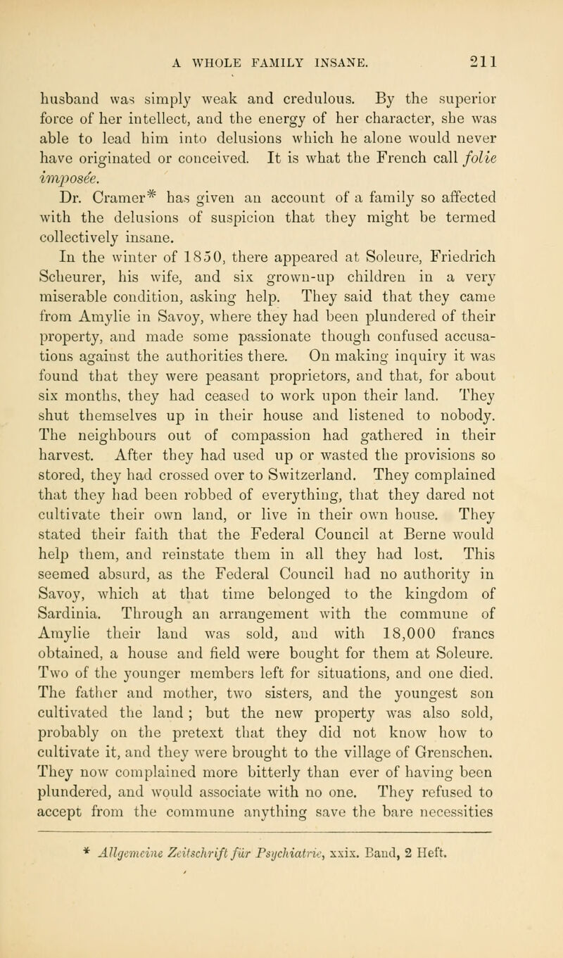 husband was simply weak and credulous. By the superior force of her intellect, and the energy of her character, she was able to lead him into delusions which he alone would never have originated or conceived. It is what the French call folie imposee. Dr. Cramer* has given an account of a family so affected with the delusions of suspicion that they might be termed collectively insane. In the winter of 1850, there appeared at Soleure, Friedrich Scheurer, his wife, and six grown-up children in a very miserable condition, asking help. They said that they came from Amylie in Savoy, where they had been plundered of their property, and made some passionate though confused accusa- tions against the authorities there. On making inquiry it was found that they were peasant proprietors, and that, for about six months, they had ceased to work upon their land. They shut themselves up in their house and listened to nobody. The neighbours out of compassion had gathered in their harvest. After they had used up or wasted the provisions so stored, they had crossed over to Switzerland. They complained that they had been robbed of everything, that they dared not cultivate their own land, or live in their own house. They stated their faith that the Federal Council at Berne would help them, and reinstate them in all they had lost. This seemed absurd, as the Federal Council had no authority in Savoy, which at that time belonged to the kingdom of Sardinia. Through an arrangement with the commune of Amylie their land was sold, and with 18,000 francs obtained, a house and field were bought for them at Soleure. Two of the younger members left for situations, and one died. The father and mother, two sisters, and the youngest son cultivated the land ; but the new property was also sold, probably on the pretext that they did not know how to cultivate it, and they were brought to the village of Grenschen. They now complained more bitterly than ever of having been plundered, and would associate with no one. They refused to accept from the commune anything save the bare necessities * Allgemcine Zcitschrift fur Psychiatri*:, xxix. Baud, 2 Heft.