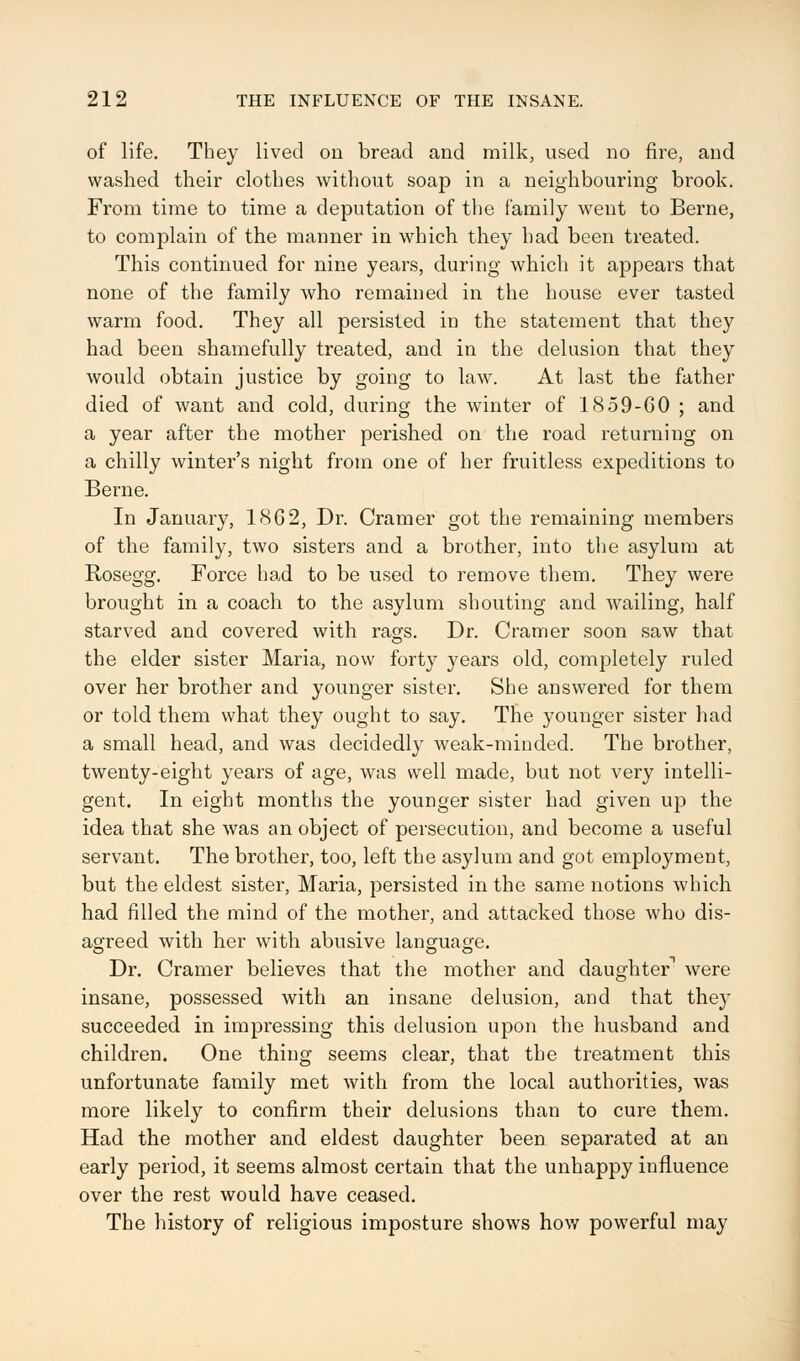 of life. They lived on bread and milk, used no fire, and washed their clothes without soap in a neighbouring brook. From time to time a deputation of the family went to Berne, to complain of the manner in which they had been treated. This continued for nine years, during which it appears that none of the family who remained in the house ever tasted warm food. They all persisted in the statement that they had been shamefully treated, and in the delusion that they would obtain justice by going to law. At last the father died of want and cold, during the winter of 1859-60; and a year after the mother perished on the road returning on a chilly winter's night from one of her fruitless expeditions to Berne. In January, 18G2, Dr. Cramer got the remaining members of the family, two sisters and a brother, into the asylum at Rosegg. Force had to be used to remove them. They were brought in a coach to the asylum shouting and wailing, half starved and covered with rags. Dr. Cramer soon saw that the elder sister Maria, now forty years old, completely ruled over her brother and younger sister. She answered for them or told them what they ought to say. The younger sister had a small head, and was decidedly weak-minded. The brother, twenty-eight years of age, was well made, but not very intelli- gent. In eight months the younger sister had given up the idea that she was an object of persecution, and become a useful servant. The brother, too, left the asylum and got employment, but the eldest sister, Maria, persisted in the same notions which had filled the mind of the mother, and attacked those who dis- agreed with her with abusive language. Dr. Cramer believes that the mother and daughter*1 were insane, possessed with an insane delusion, and that they succeeded in impressing this delusion upon the husband and children. One thing seems clear, that the treatment this unfortunate family met with from the local authorities, was more likely to confirm their delusions than to cure them. Had the mother and eldest daughter been separated at an early period, it seems almost certain that the unhappy influence over the rest would have ceased. The history of religious imposture shows how powerful may