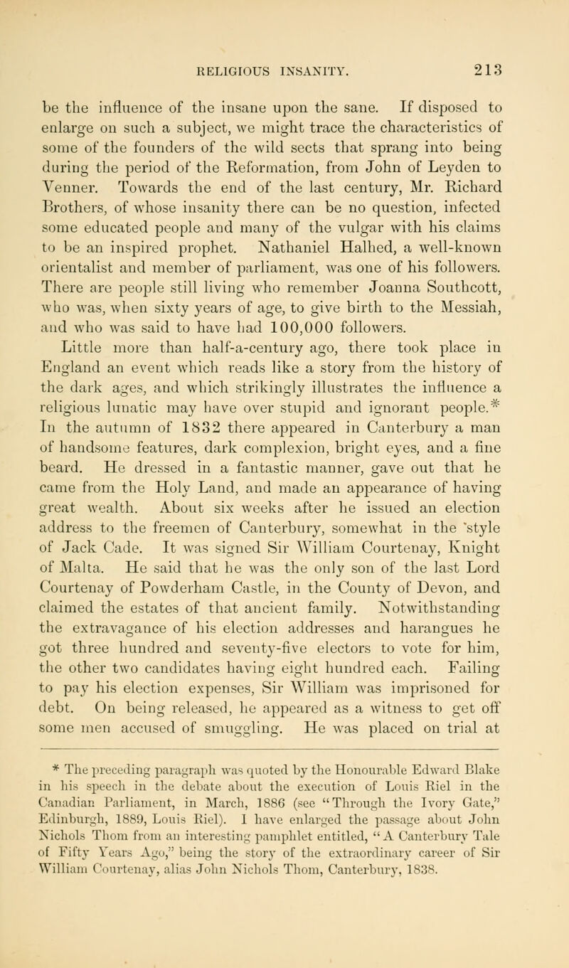 be the influence of the insane upon the sane. If disposed to enlarge on such a subject, we might trace the characteristics of some of the founders of the wild sects that sprang into being during the period of the Reformation, from John of Leyden to Vernier. Towards the end of the last century, Mr. Richard Brothers, of whose insanity there can be no question, infected some educated people and many of the vulgar with his claims to be an inspired prophet. Nathaniel Halhed, a well-known orientalist and member of parliament, was one of his followers. There are people still living who remember Joanna Southcott, who was, when sixty years of age, to give birth to the Messiah, and who was said to have had 100,000 followers. Little more than half-a-century ago, there took place iu England an event which reads like a story from the history of the dark ages, and which strikingly illustrates the influence a religious lunatic may have over stupid and ignorant people.* In the autumn of 1832 there appeared in Canterbury a man of handsome features, dark complexion, bright eyes, and a fine beard. He dressed in a fantastic manner, gave out that he came from the Holy Land, and made an appearance of having great wealth. About six weeks after he issued an election address to the freemen of Canterbury, somewhat in the style of Jack Cade. It was signed Sir William Courtenay, Knight of Malta. He said that he was the only son of the last Lord Courtenay of Powderham Castle, in the County of Devon, and claimed the estates of that ancient family. Notwithstanding the extravagance of his election addresses and harangues he got three hundred and seventy-five electors to vote for him, the other two candidates having eight hundred each. Failing to pay his election expenses, Sir William was imprisoned for debt. On being released, he appeared as a witness to get off some men accused of smuggling. He was placed on trial at * The preceding paragraph was quoted by the Honourable Edward Blake in his speech in the debate about the execution of Louis Riel in the Canadian Parliament, in March, 1886 (see Through the Ivory Gate, Edinburgh, 1889, Louis Kiel). 1 have enlarged the passage about John Nichols Thorn from an interesting pamphlet entitled, A Canterbury Tale of Fifty Years Ago, being the story of the extraordinary career of Sir William Courtenay, alias John Nichols Thorn, Canterbury, 1838.