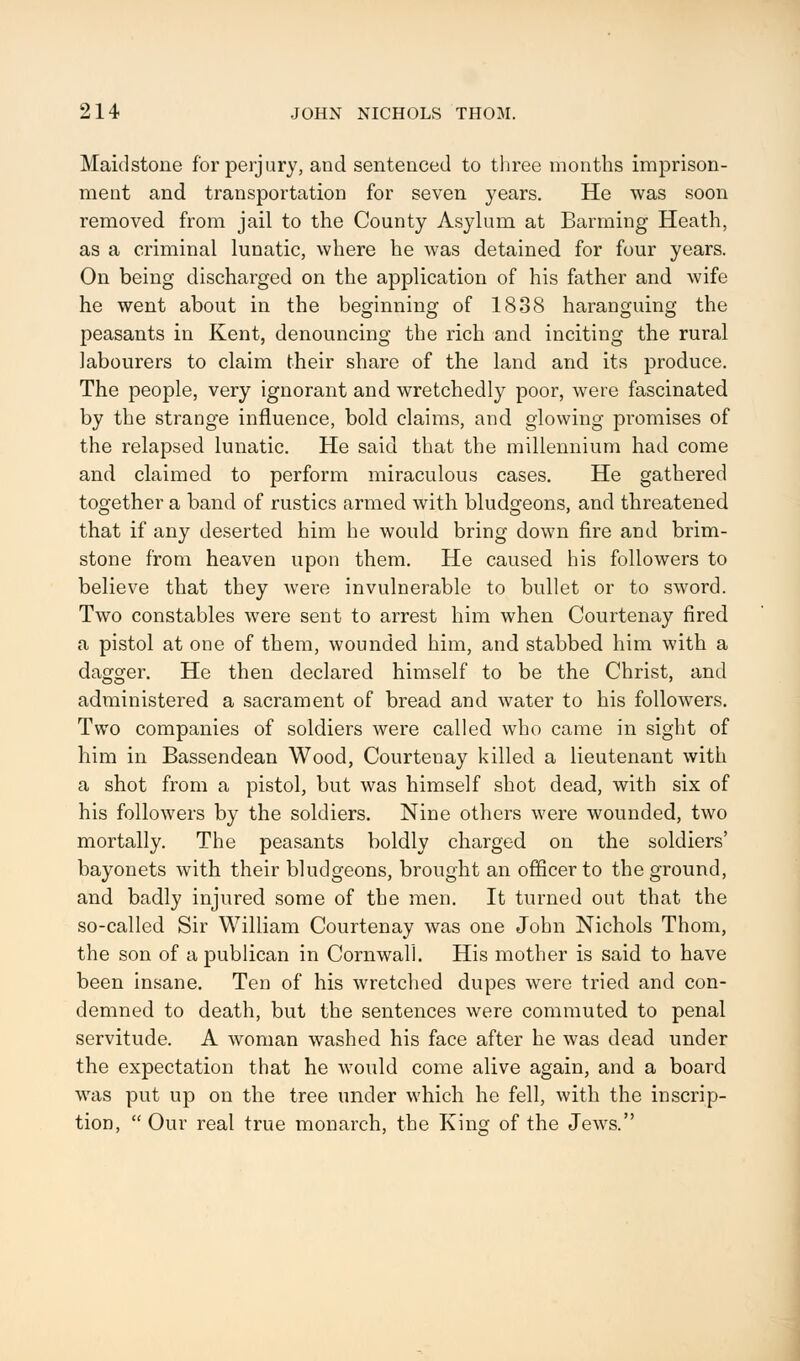 Maidstone for perjury, and sentenced to three months imprison- ment and transportation for seven years. He was soon removed from jail to the County Asylum at Banning Heath, as a criminal lunatic, where he was detained for four years. On being discharged on the application of his father and wife he went about in the beginning of 1838 haranguing the peasants in Kent, denouncing the rich and inciting the rural labourers to claim their share of the land and its produce. The people, very ignorant and wretchedly poor, were fascinated by the strange influence, bold claims, and glowing pi'omises of the relapsed lunatic. He said that the millennium had come and claimed to perform miraculous cases. He gathered together a band of rustics armed with bludgeons, and threatened that if any deserted him he would bring down fire and brim- stone from heaven upon them. He caused his followers to believe that they were invulnerable to bullet or to sword. Two constables were sent to arrest him when Courtenay fired a pistol at one of them, wounded him, and stabbed him with a dagger. He then declared himself to be the Christ, and administered a sacrament of bread and water to his followers. Two companies of soldiers were called who came in sight of him in Bassendean Wood, Courtenay killed a lieutenant with a shot from a pistol, but was himself shot dead, with six of his followers by the soldiers. Nine others were wounded, two mortally. The peasants boldly charged on the soldiers' bayonets with their bludgeons, brought an officer to the ground, and badly injured some of the men. It turned out that the so-called Sir William Courtenay was one John Nichols Thorn, the son of a publican in Cornwall. His mother is said to have been insane. Ten of his wretched dupes were tried and con- demned to death, but the sentences were commuted to penal servitude. A woman washed his face after he was dead under the expectation that he would come alive again, and a board was put up on the tree under which he fell, with the inscrip- tion,  Our real true monarch, the King of the Jews.