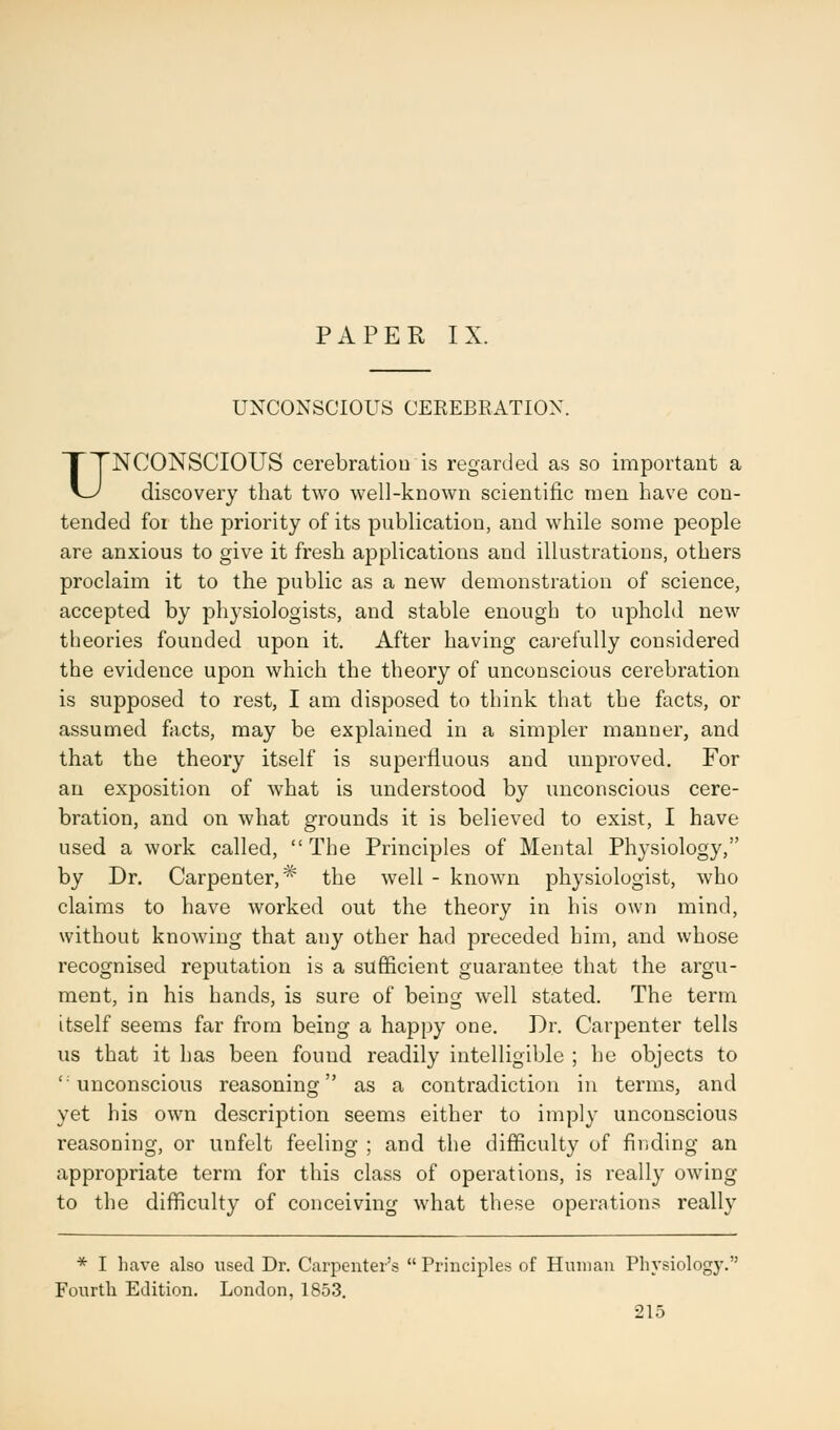 PAPER IX. UNCONSCIOUS CEREBRATION. UNCONSCIOUS cerebration is regarded as so important a discovery that two well-known scientific men have con- tended foi the priority of its publication, and while some people are anxious to give it fresh applications and illustrations, others proclaim it to the public as a new demonstration of science, accepted by physiologists, and stable enough to uphold new theories founded upon it. After having carefully considered the evidence upon which the theory of unconscious cerebration is supposed to rest, I am disposed to think that the facts, or assumed facts, may be explained in a simpler manner, and that the theory itself is superfluous and unproved. For an exposition of what is understood by unconscious cere- bration, and on what grounds it is believed to exist, I have used a work called, The Principles of Mental Physiology, by Dr. Carpenter,* the well - known physiologist, who claims to have worked out the theory in his own mind, without knowing that any other had preceded him, and whose recognised reputation is a sufficient guarantee that the argu- ment, in his hands, is sure of being well stated. The term itself seems far from being a happy one. Dr. Carpenter tells us that it has been found readily intelligible ; he objects to 'unconscious reasoning as a contradiction in terms, and yet his own description seems either to imply unconscious reasoning, or unfelt feeling ; and the difficulty of finding an appropriate term for this class of operations, is really owing to the difficulty of conceiving what these operations really * I have also used Dr. Carpenter's  Principles of Human Physiology. Fourth Edition. London, 1853.