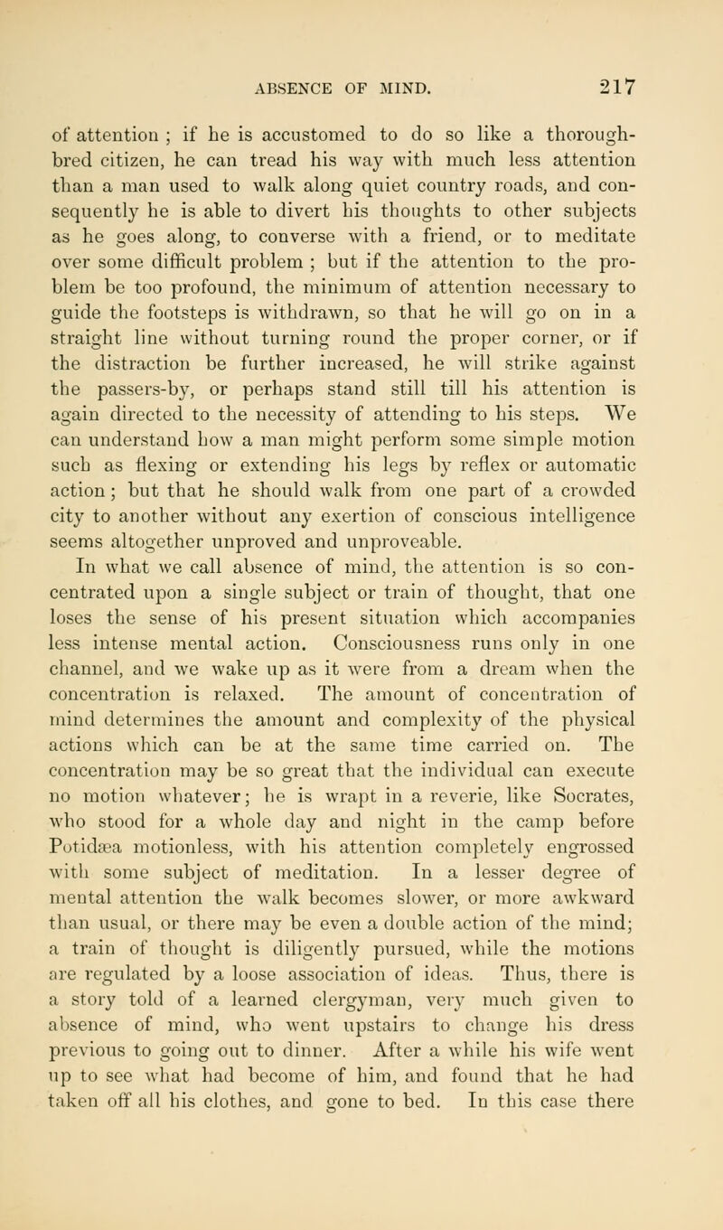 of attention ; if he is accustomed to do so like a thorough- bred citizen, he can tread his way with much less attention than a man used to walk along quiet country roads, and con- sequently he is able to divert his thoughts to other subjects as he goes along, to converse with a friend, or to meditate over some difficult problem ; but if the attention to the pro- blem be too profound, the minimum of attention necessary to guide the footsteps is withdrawn, so that he will go on in a straight line without turning round the proper corner, or if the distraction be further increased, he will strike against the passers-by, or perhaps stand still till his attention is again directed to the necessity of attending to his steps. We can understand how a man might perform some simple motion such as flexing or extending his legs by reflex or automatic action; but that he should walk from one part of a crowded city to another without any exertion of conscious intelligence seems altogether unproved and unproveable. In what we call absence of mind, the attention is so con- centrated upon a single subject or train of thought, that one loses the sense of his present situation which accompanies less intense mental action. Consciousness runs only in one channel, and we wake up as it were from a dream when the concentration is relaxed. The amount of concentration of mind determines the amount and complexity of the physical actions which can be at the same time carried on. The concentration may be so great that the individual can execute no motion whatever; he is wrapt in a reverie, like Socrates, who stood for a whole day and night in the camp before Potidaea motionless, with his attention completely engrossed with some subject of meditation. In a lesser degree of mental attention the walk becomes slower, or more awkward than usual, or there may be even a double action of the mind; a train of thought is diligently pursued, while the motions are regulated by a loose association of ideas. Thus, there is a story told of a learned clergyman, very much given to absence of mind, who went upstairs to change his dress previous to going out to dinner. After a while his wife wrent up to see what had become of him, and found that he had taken off all his clothes, and gone to bed. In this case there
