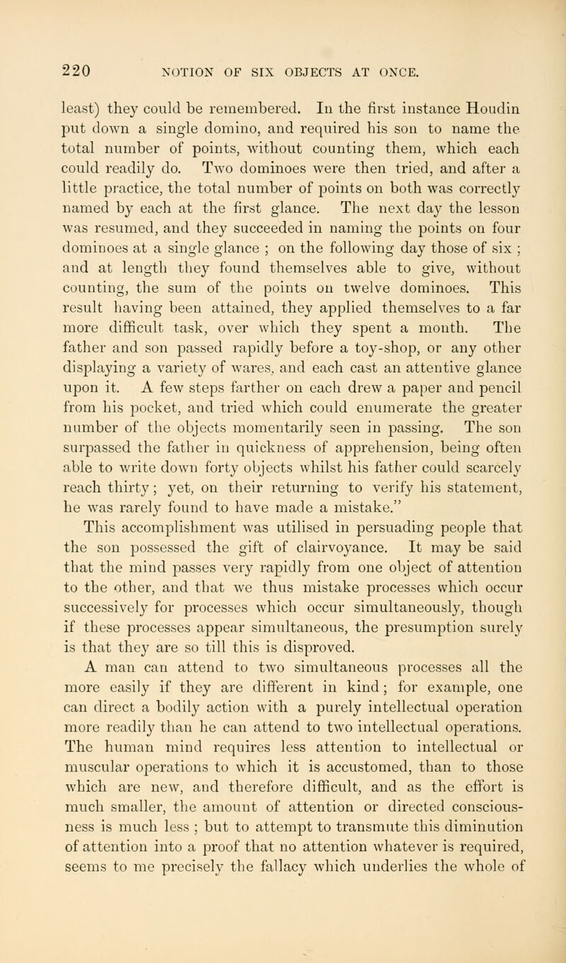 least) they could be remembered. In the first instance Houdin put down a single domino, and required his son to name the total number of points, without counting them, which each could readily do. Two dominoes were then tried, and after a little practice, the total number of points on both was correctly named by each at the first glance. The next day the lesson was resumed, and they succeeded in naming the points on four dominoes at a single glance ; on the following day those of six ; and at length they found themselves able to give, without counting, the sum of the points on twelve dominoes. This result having been attained, they applied themselves to a far more difficult task, over which they spent a month. The father and son passed rapidly before a toy-shop, or any other displaying a variety of wares, and each cast an attentive glance upon it. A few steps farther on each drew a paper and pencil from his pocket, and tried which could enumerate the greater number of the objects momentarily seen in passing. The son surpassed the father in quickness of apprehension, being often able to write down forty objects whilst his father could scarcely reach thirty; yet, on their returning to verify his statement, he was rarely found to have made a mistake. This accomplishment was utilised in persuading people that the son possessed the gift of clairvoyance. It may be said that the mind passes very rapidly from one object of attention to the other, and that we thus mistake processes which occur successively for processes which occur simultaneously, though if these processes appear simultaneous, the presumption surely is that they are so till this is disproved. A man can attend to two simultaneous processes all the more easily if they are different in kind; for example, one can direct a bodily action with a purely intellectual operation more readily than he can attend to two intellectual operations. The human mind requires less attention to intellectual or muscular operations to which it is accustomed, than to those which are new, and therefore difficult, and as the effort is much smaller, the amount of attention or directed conscious- ness is much less ; but to attempt to transmute this diminution of attention into a proof that no attention whatever is required, seems to me precisely the fallacy which underlies the whole of