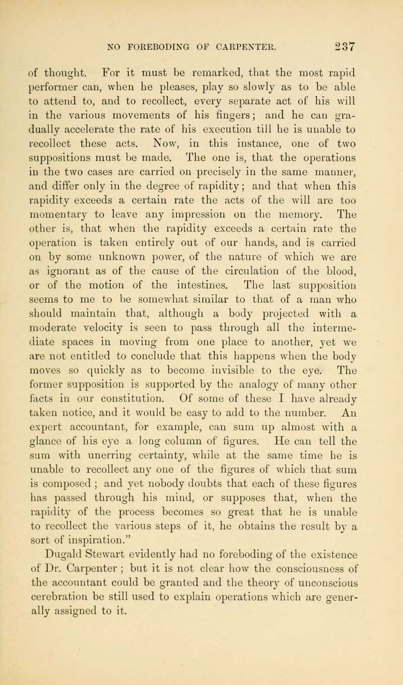 of thought. For it must be remarked, that the most rapid performer can, when he pleases, play so slowly as to be able to attend to, and to recollect, every separate act of his will in the various movements of his ringers; and he can gra- dually accelerate the rate of his execution till he is unable to recollect these acts. Now, in this instance, one of two suppositions must be made. The one is, that the operations in the two cases are carried on precisely in the same manner, and differ only in the degree of rapidity; and that when this rapidity exceeds a certain rate the acts of the will are too momentary to leave any impression on the memory. The other is, that when the rapidity exceeds a certain rate the operation is taken entirely out of our hands, and is carried on by some unknown power, of the nature of which we are as ignorant as of the cause of the circulation of the blood, or of the motion of the intestines. The last supposition seems to me to be somewhat similar to that of a man who should maintain that, although a body projected with a moderate velocity is seen to pass through all the interme- diate spaces in moving from one place to another, yet we are not entitled to conclude that this happens when the body moves so quickly as to become invisible to the eye. The former supposition is supported by the analogy of many other facts in our constitution. Of some of these I have already taken notice, and it would be easy to add to the number. An expert accountant, for example, can sum up almost with a glance of his eye a long column of figures. He can tell the sum with unerring certainty, while at the same time he is unable to recollect any one of the figures of which that sum is composed ; and yet nobody doubts that each of these figures has passed through his mind, or supposes that, when the rapidity of the process becomes so great that he is unable to recollect the various steps of it, he obtains the result by a sort of inspiration. Dugald Stewart evidently had no foreboding of the existence of Dr. Carpenter ; but it is not clear how the consciousness of the accountant could be granted and the theory of unconscious cerebration be still used to explain operations which are gener- ally assigned to it.