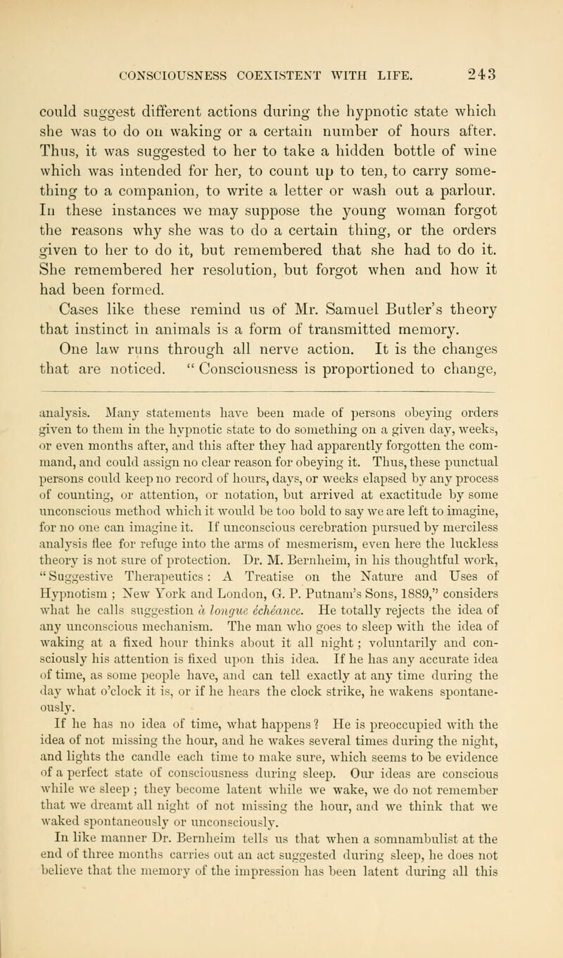 could suggest different actions during the hypnotic state which she was to do on waking or a certain number of hours after. Thus, it was suggested to her to take a hidden bottle of wine which was intended for her, to count up to ten, to carry some- thing to a companion, to write a letter or wash out a parlour. In these instances we may suppose the young woman forgot the reasons why she was to do a certain thing, or the orders given to her to do it, but remembered that she had to do it. She remembered her resolution, but forgot when and how it had been formed. Cases like these remind us of Mr. Samuel Butler's theory that instinct in animals is a form of transmitted memory. One law runs through all nerve action. It is the changes that are noticed.  Consciousness is proportioned to change, analysis. Many statements have been made of persons obeying orders given to them in the hypnotic state to do something on a given day, weeks, or even months after, and this after they had apparently forgotten the com- mand, and could assign no clear reason for obeying it. Thus, these punctual persons could keep no record of hours, days, or weeks elapsed by any process of counting, or attention, or notation, but arrived at exactitude by some unconscious method which it would be too bold to say we are left to imagine, for no one can imagine it. If unconscious cerebration pursued by merciless analysis flee for refuge into the arms of mesmerism, even here the luckless theory is not sure of protection. Dr. M. Bernheim, in his thoughtful work,  Suggestive Therapeutics : A Treatise on the Nature and Uses of Hypnotism ; New York and London, G. P. Putnam's Sons, 1889, considers what he calls suggestion a longue echeance. He totally rejects the idea of any unconscious mechanism. The man who goes to sleep with the idea of waking at a fixed hour thinks about it all night ; voluntarily and con- sciously his attention is fixed upon this idea. If he has any accurate idea of time, as some people have, and can tell exactly at any time during the day what o'clock it is, or if he hears the clock strike, he wakens spontane- ously. If he has no idea of time, what happens ? He is preoccupied with the idea of not missing the hour, and he wakes several times during the night, and lights the candle each time to make sure, which seems to be evidence of a perfect state of consciousness during sleep. Our ideas are conscious while we sleep ; they become latent while we wake, we do not remember that we dreamt all night of not missing the hour, and we think that we waked spontaneously or unconsciously. In like manner Dr. Bernheim tells us that when a somnambulist at the end of three months carries out an act suggested during sleep, he does not believe that the memory of the impression has been latent during all this