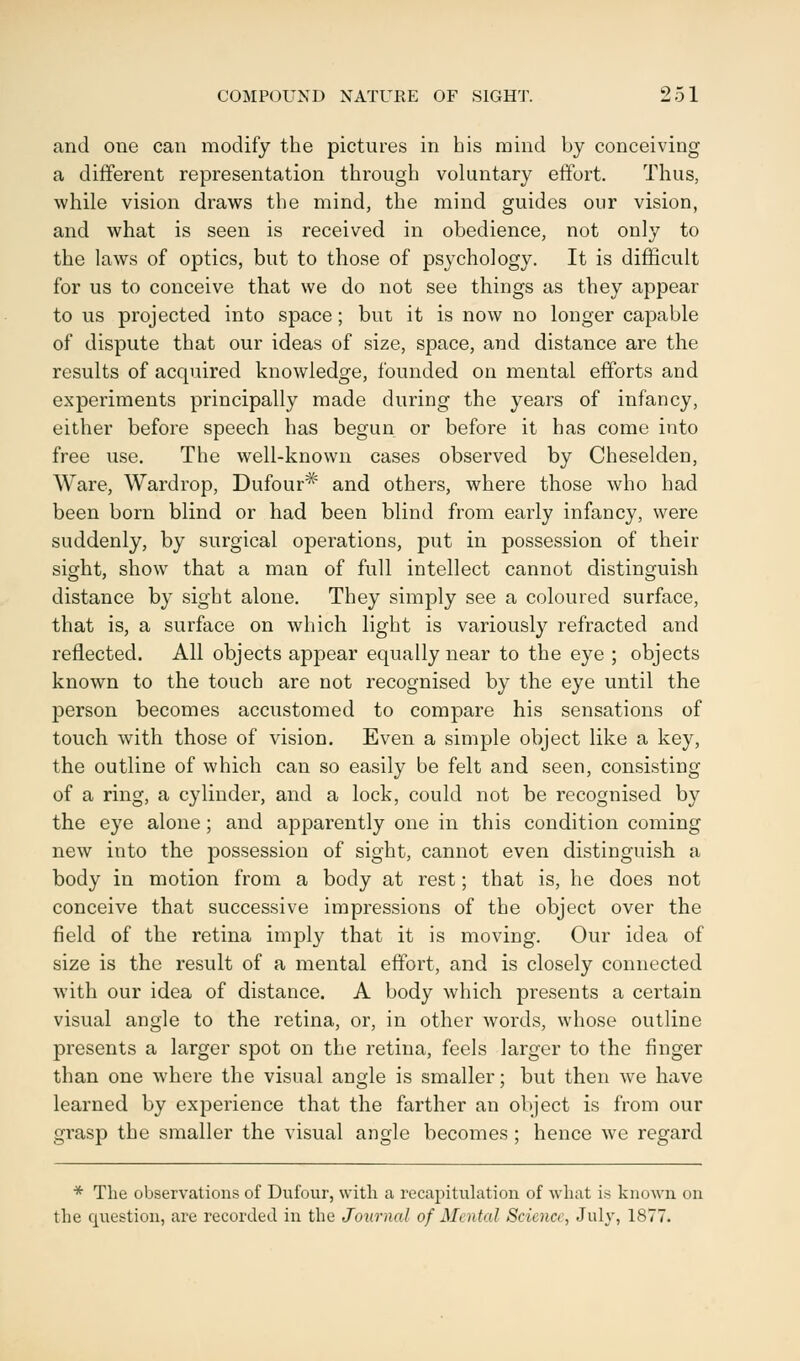 and one can modify the pictures in his mind by conceiving a different representation through voluntary effort. Thus, while vision draws the mind, the mind guides our vision, and what is seen is received in obedience, not only to the laws of optics, but to those of psychology. It is difficult for us to conceive that we do not see things as they appear to us projected into space; but it is now no longer capable of dispute that our ideas of size, space, and distance are the results of acquired knowledge, founded on mental efforts and experiments principally made during the years of infancy, either before speech has begun or before it has come into free use. The well-known cases observed by Cheselden, Ware, Wardrop, Dufour# and others, where those who had been born blind or had been blind from early infancy, were suddenly, by surgical operations, put in possession of their sight, show that a man of full intellect cannot distinguish distance by sight alone. They simply see a coloured surface, that is, a surface on which light is variously refracted and reflected. All objects appear equally near to the eye ; objects known to the touch are not recognised by the eye until the person becomes accustomed to compare his sensations of touch with those of vision. Even a simple object like a key, the outline of which can so easily be felt and seen, consisting of a ring, a cylinder, and a lock, could not be recognised by the eye alone; and apparently one in this condition coming new into the possession of sight, cannot even distinguish a body in motion from a body at rest; that is, he does not conceive that successive impressions of the object over the field of the retina imply that it is moving. Our idea of size is the result of a mental effort, and is closely connected with our idea of distance. A body which presents a certain visual angle to the retina, or, in other words, whose outline presents a larger spot on the retina, feels larger to the finger than one where the visual angle is smaller; but then we have learned by experience that the farther an object is from our grasp the smaller the visual angle becomes ; hence we regard * The observations of Dufour, with a recapitulation of what is known on the question, are recorded in the Journal of Mental Science, July, 1877*