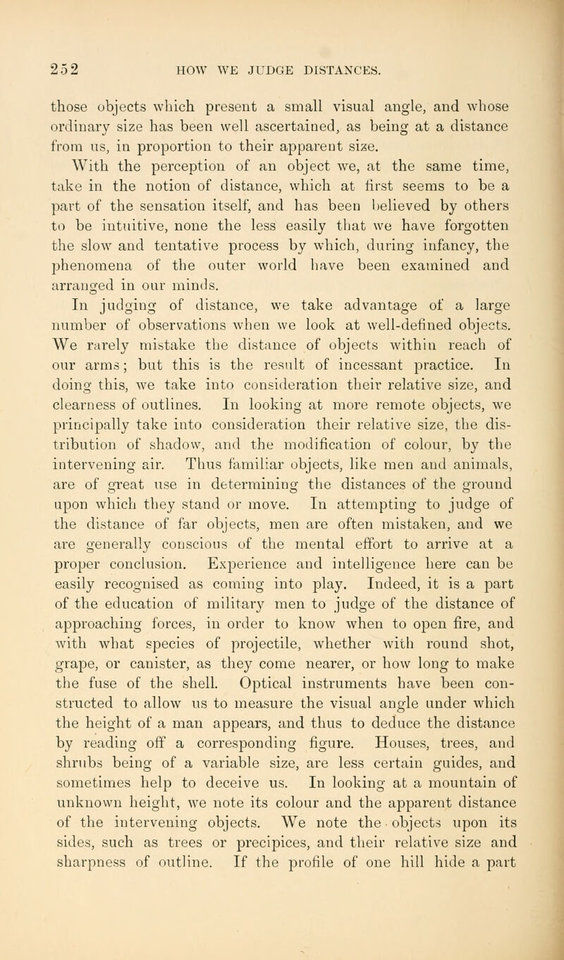 those objects which present a small visual angle, and whose ordinary size has been well ascertained, as being at a distance from us, in proportion to their apparent size. With the perception of an object we, at the same time, take in the notion of distance, which at first seems to be a part of the sensation itself, and has been believed by others to be intuitive, none the less easily that we have forgotten the slow and tentative process by which, during infancy, the phenomena of the outer world have been examined and arranged in our minds. In judging of distance, we take advantage of a large number of observations when we look at well-defined objects. We rarely mistake the distance of objects within reach of our arms; but this is the result of incessant practice. In doing this, we take into consideration their relative size, and clearness of outlines. In looking at more remote objects, we principally take into consideration their relative size, the dis- tribution of shadow, and the modification of colour, by the intervening air. Thus familiar objects, like men and animals, are of great use in determining the distances of the ground upon which they stand or move. In attempting to judge of the distance of far objects, men are often mistaken, and we are generally conscious of the mental effort to arrive at a proper conclusion. Experience and intelligence here can be easily recognised as coming into play. Indeed, it is a part of the education of military men to judge of the distance of approaching forces, in order to know when to open fire, and with what species of projectile, whether with round shot, grape, or canister, as they come nearer, or how long to make the fuse of the shell. Optical instruments have been con- structed to allow us to measure the visual angle under which the height of a man appears, and thus to deduce the distance by reading off a corresponding figure. Houses, trees, and shrubs being of a variable size, are less certain guides, and sometimes help to deceive us. In looking at a mountain of unknown height, we note its colour and the apparent distance of the intervening objects. We note the objects upon its sides, such as trees or precipices, and their relative size and sharpness of outline. If the profile of one hill hide a part