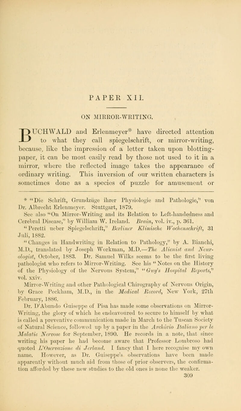 PAPER XII. ON MIRROR-WRITING. BUCHWALD and Erlenmeyer* have directed attention to what they call spiegelschrift, or mirror-writing, because, like the impression of a letter taken upon blotting- paper, it can be most easily read by those not used to it in a mirror, where the reflected image takes the appearance of ordinary writing. This inversion of our written characters is sometimes done as a species of puzzle for amusement or * Die Sclirift, Grundziige Hirer Physiologie and Pathologie, von Dr. Albreclit Erlenmeyer. Stuttgart, 1879. See also On Mirror-Writing and its Relation to Left-handedness and Cerebral Disease, by William W. Ireland. Brain, vol. iv., p. 361.  Peretti ueber Spiegelschrift, Berliner Klinische Wochenschrift, 31 Juli, 1882.  Changes in Handwriting in Relation to Pathology, by A. Bianchi, M.D., translated by Joseph Workman, M.D.—The Alienist and Neur- ologist, October, 1883. Dr. Samuel Wilks seems to be the first living pathologist who refers to Mirror-Writing. See his  Notes on the History of the Physiology of the Nervous System,  Guy's Hospital Reports, vol. xxiv. Mirror-Writing and other Pathological Chirograph y of Nervous Origin, by Grace Peckham, M.D., in the Medical Record, New York, 27th February, 1886. Dr. D'Abundo Giuseppe of Pisa has made some observations on Mirror- Writing, the glory of which he endeavoured to secure to himself by what is called a preventive communication made in March to the Tuscan Society nt Natural Science, followed up by a paper in the ArcJiicio Italianoper h Malatie Nervose for September, 1890. He records in a note, that since writing his paper he had become aware that Professor Lombroso had quoted UOservazione di Jerland. I fancy that I here recognise my own name. However, as Dr. Guiseppe's observations have been made apparently without much aid from those of prior observers, the confirma- tion afforded by these new studies to the old ones is none the weaker.