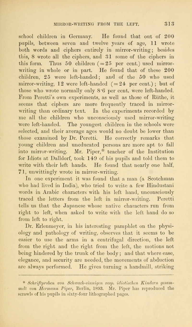 school children in Germany. He found that out of 200 pupils, between seven and twelve years of age, 11 wrote both words and ciphers entirely in mirror-writing; besides this, 8 wrote all the ciphers, and 31 some of the ciphers in this form. Thus 50 children ( = 25 per cent.) used mirror- writing in whole or in part. He found that of these 200 children, 25 were left-banded; and of the 50 who used mirror-writing, 12 were left-handed (=24 per cent.) ; but of those who wrote normally only 8G per cent, were left-handed. From Peretti's own experiments, as well as those of Riithe, it seems that ciphers are more frequently traced in mirror- writing than ordinary text. In the experiments recorded by me all the children who unconsciously used mirror-writing were left-handed. The youngest children in the schools were selected, and their average ages would no doubt be lower than those examined by Dr. Peretti. He correctly remarks that young children and uneducated persons are more apt to fall into mirror-writing. Mr. Piper,* teacher of the Institution for Idiots at Dalldorf, took 149 of his pupils and told them to write with their left hands. He found that nearly one half, 71, unwittingly wrote in mirror-writing. In one experiment it was found that a man (a Scotchman who had lived in India), who tried to write a few Hindustani words in Arabic characters with his left hand, unconsciously traced the letters from the left in mirror-writing. Peretti tells us that the Japanese whose native characters run from right to left, when asked to write with the left hand do so from left to right. Dr. Erlenmeyer, in his interesting pamphlet on the physi- ology and pathology of writing, observes that it seems to be easier to use the arms in a centrifugal direction, the left from the right and the right from the left, the motions not being hindered by the trunk of the body ; and that where ease, elegance, and security are needed, the movements of abduction are always performed. He gives turning a handmill, striking * Schriftproben von Schwach-sinnigen resp. idiotischen Kindern gesam- melt von Hermann Piper, Berlin, 1893. Mr. Piper has reproduced the scrawls of his pupils in sixty-four lithographed pages.