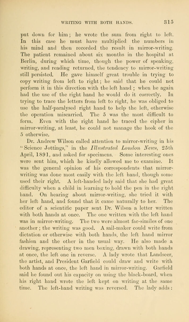 put down for him; he wrote the sum from right to left. In this case he must have multiplied the numbers in his mind and then recorded the result in mirror-writing. The patient remained about six months in the hospital at Berlin, during which time, though the power of speaking, writing, and reading returned, the tendency to mirror-writing still persisted. He gave himself great trouble in trying to copy writing from left to right; he said that he could not perform it in this direction with the left hand ; when he again had the use of the right hand he would do it correctly. In trying to trace the letters from left to right, he was obliged to use the half-paralysed right hand to help the left, otherwise the operation miscarried. The 5 was the most difficult to form. Even with the right hand he traced the cipher in mirror-writing, at least, he could not manage the hook of the 5 otherwise. Dr. Andrew Wilson called attention to mirror-writing in his  Science Jottings, in the Illustrated London Neivs, 25th April, 1891, and asked for specimens. Some interesting ones were sent him, which he kindly allowed me to examine. It was the general opinion of his correspondents that mirror- writing was done most easily with the left hand, though some used their right. A left-handed lady said that she had great difficulty when a child in learning to hold the pen in the right hand. On hearing about mirror-writing, she tried it with her left hand, and found that it came naturally to her. The editor of a scientific paper sent Dr. Wilson a letter written with both hands at once. The one written with the left hand was in mirror-writing. The two were almost fac-similes of one another : the writing was £>ood. A sail-maker could write from dictation or otherwise with both hands, the left hand mirror fashion and the other in the usual way. He also made a drawing, representing two men boxing, drawn with both hands at once, the left one in reverse. A lady wrote that Landseer, the artist, and President Garfield could draw and write with both hands at once, the left hand in mirror-writing. Garfield said he found out his capacity on using the black-board, when his right hand wrote the left kept on writing at the same time. The left-hand writing was reversed. The ladv adds :