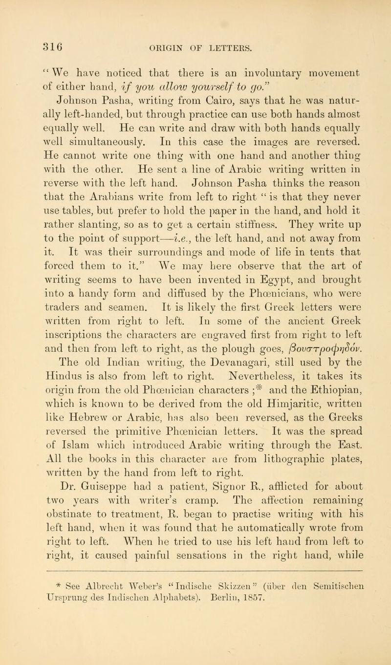  We have noticed that there is an involuntary movement of either hand, if you allow yourself to go. Johnson Pasha, writing from Cairo, says that he was natur- ally left-handed, but through practice can use both hands almost equally well. He can write and draw with both hands equally well simultaneously. In this case the images are reversed. He cannot write one thing with one hand and another thing with the other. He sent a line of Arabic writing written in reverse with the left hand. Johnson Pasha thinks the reason that the Arabians write from left to right  is that they never use tables, but prefer to hold the paper in the hand, and hold it rather slanting, so as to get a certain stiffness. They write up to the point of support—i.e., the left hand, and not away from it. It was their surroundings and mode of life in tents that forced them to it. We may here observe that the art of writing seems to have been invented in Egypt, and brought into a handy form and diffused by the Phoenicians, who were traders and seamen. It is likely the first Greek letters were written from right to left. In some of the ancient Greek inscriptions the characters are engraved first from right to left and then from left to right, as the plough goes, (3ovcrTpo(p}i$6v. The old Indian writing, the Devanagari, still used by the Hindus is also from left to right. Nevertheless, it takes its origin from the old Phoenician characters ;* and the Ethiopian, which is known to be derived from the old Himjaritic, written like Hebrew or Arabic, has also been reversed, as the Greeks reversed the primitive Phoenician letters. It was the spread of Islam which introduced Arabic writing through the East. All the books in this character are from lithographic plates, written by the hand from left to right. Dr. Guiseppe had a patient, Signor R., afflicted for about two years with writer's cramp. The affection remaining obstinate to treatment, R. began to practise writing with his left hand, when it was found that he automatically wrote from right to left. When he tried to use his left hand from left to right, it caused painful sensations in the right hand, while * See Albrecht Weber's  Indisclie Skizzen (iiber den Semitischen Ursprung des Indisclien Alphabets). Berlin, 1857.