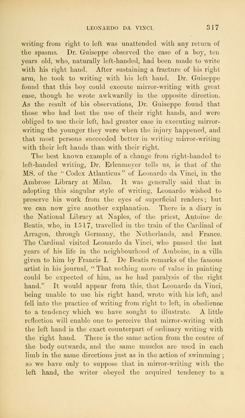 writing from right to left was unattended with any return of the spasms. Dr. Guiseppe observed the case of a boy, ten years old, who, naturally left-handed, had been made to write with his right hand. After sustaining a fracture of his right arm, he took to writing with bis left hand. Dr. Guiseppe found that this bov could execute mirror-writing with great ease, though he wrote awkwardly in the opposite directiou. As the result of his observations, Dr. Guiseppe found that those who had lost the use of their right hands, and were obliged to use their left, had greater ease in executing mirror- writing the younger they were when the injury happened, and that most persons succeeded better in writing mirror-writing with their left hands than with their right. The best known example of a change from right-handed to left-handed writing, Dr. Erlenmever tells us, is that of the MS. of the  Codex Atlanticus  of Leonardo da Vinci, in the Ambrose Library at Milan. It was generally said that in adopting this singular style of writing, Leonardo wished to preserve his work from the eyes of superficial readers; but we can now give another explanation. There is a diary in the National Library at Naples, of the priest, Antoine de Beatis, who, in 1517, travelled in the train of the Cardinal of Arragon, through Germany, the Netherlands, and France. The Cardinal visited Leonardo da Vinci, who passed the last years of his life in the neighbourhood of Amboise, in a villa given to him by Francis I. De Beatis remarks of the famous artist in his journal, That nothing more of value in painting could be expected of him, as he had paralysis of the right hand. It would appear from this, that Leonardo da Vinci, being unable to use his right hand, wrote with his left, and fell into the practice of writing from right to left, in obedience to a tendency which we have sought to illustrate. A little reflection will enable one to perceive that mirror-writing with the left hand is the exact counterpart of ordinary writing with the right hand. There is the same action from the centre of the body outwards, and the same muscles are used in each limb in the same directions just as in the action of swimming ; so we have only to suppose that in mirror-writing with the left hand, the writer obeyed the acquired tendency to a