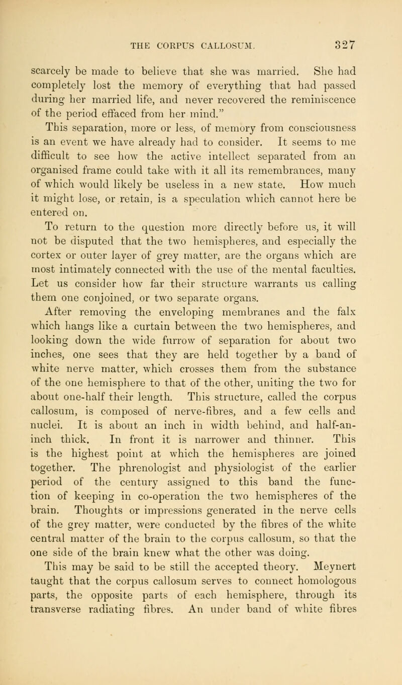 THE CORPUS CALLOSUM, 827 scarcely be made to believe that she was married. She had completely lost the memory of everything that had passed during her married life, and never recovered the reminiscence of the period effaced from her mind. This separation, more or less, of memory from consciousness is an event we have already had to consider. It seems to me difficult to see how the active intellect separated from an organised frame could take with it all its remembrances, many of which would likely be useless in a new state. How much it might lose, or retain, is a speculation which cannot here be entered on. To return to the question more directly before us, it will not be disputed that the two hemispheres, and especially the cortex or outer layer of grey matter, are the organs which are most intimately connected with the use of the mental faculties. Let us consider how far their structure warrants us calling them one conjoined, or two separate organs. After removing the enveloping membranes and the falx which hangs like a curtain between the two hemispheres, and looking down the wide furrow of separation for about two inches, one sees that they are held together by a band of white nerve matter, which crosses them from the substance of the one hemisphere to that of the other, uniting the two for about one-half their length. This structure, called the corpus callosum, is composed of nerve-fibres, and a few cells and nuclei. It is about an inch in width behind, and half-an- inch thick. In front it is narrower and thinner. This is the highest point at which the hemispheres are joined together. The phrenologist and physiologist of the earlier period of the century assigned to this band the func- tion of keeping in co-operation the two hemispheres of the brain. Thoughts or impressions generated in the nerve cells of the grey matter, were conducted by the fibres of the white central matter of the brain to the corpus callosum, so that the one side of the brain knew what the other was doing. This may be said to be still the accepted theory. Meynert taught that the corpus callosum serves to connect homologous parts, the opposite parts of each hemisphere, through its transverse radiating fibres. An under band of white fibres