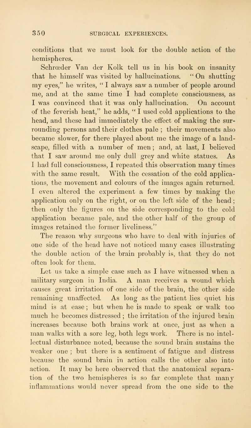 conditions that we must look for the double action of the hemispheres. Schrceder Van der Kolk tell us in his book on insanity that he himself was visited by hallucinations.  On shutting my eyes, he writes,  I always saw a number of people around me, and at the same time I had complete consciousness, as I was convinced that it was only hallucination. On account of the feverish heat, he adds,  I used cold applications to the head, and these had immediately the effect of making the sur- rounding persons and their clothes pale ; their movements also became slower, for there played about me the image of a land- scape, filled with a number of men; and, at last, I believed that I saw around me only dull grey and white statues. As I had full consciousness, I repeated this observation many times with the same result. With the cessation of the cold applica- tions, the movement and colours of the images again returned. I even altered the experiment a few times by making the application only on the right, or on the left side of the head ; then only the figures on the side corresponding to the cold application became pale, and the other half of the group of images retained the former liveliness. The reason why surgeons who have to deal with injuries of one side of the head have not noticed many cases illustrating the double action of the brain probably is, that they do not often look for them. Let us take a simple case such as I have witnessed when a military surgeon in India. A man receives a wound which causes great irritation of one side of the brain, the other side remaining unaffected. As long as the patient lies quiet his mind is at ease ; but when he is made to speak or walk too much he becomes distressed ; the irritation of the injured brain increases because both brains work at once, just as when a man walks with a sore leg, both legs work. There is no intel- lectual disturbance noted, because the sound brain sustains the weaker one ; but there is a sentiment of fatigue and distress because the sound brain in action calls the other also into action. It may be here observed that the anatomical separa- tion of the two hemispheres is so far complete that many inflammations would never spread from the one side to the