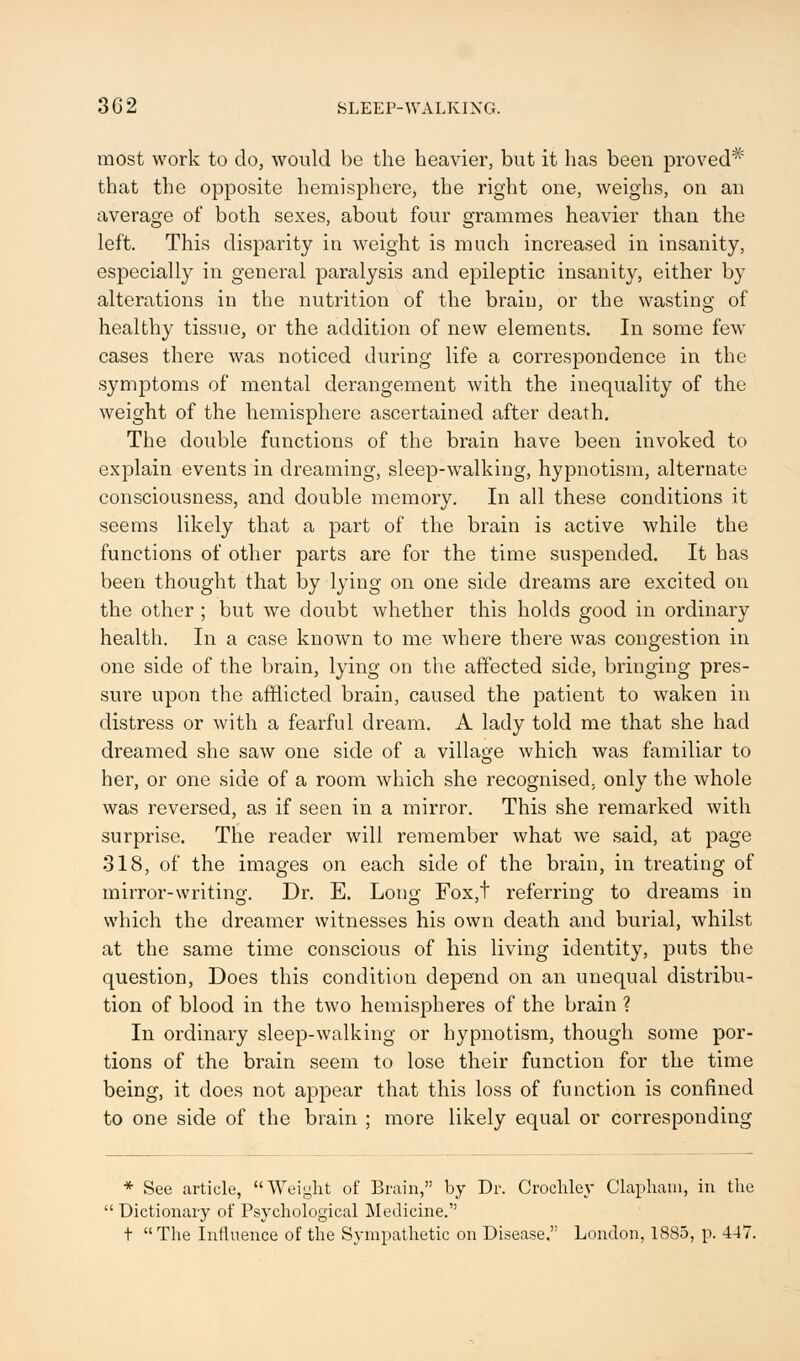 3G2 SLEEP-WALKING. most work to do, would be the heavier, but it has been proved* that the opposite hemisphere, the right one, weighs, on an average of both sexes, about four grammes heavier than the left. This disparity in weight is much increased in insanity, especially in general paralysis and epileptic insanity, either by alterations in the nutrition of the brain, or the wasting of healthy tissue, or the addition of new elements. In some few cases there was noticed during life a correspondence in the symptoms of mental derangement with the inequality of the weight of the hemisphere ascertained after death. The double functions of the brain have been invoked to explain events in dreaming, sleep-walking, hypnotism, alternate consciousness, and double memory. In all these conditions it seems likely that a part of the brain is active while the functions of other parts are for the time suspended. It has been thought that by lying on one side dreams are excited on the other ; but we doubt whether this holds good in ordinary health. In a case known to me where there was congestion in one side of the brain, lying on the affected side, bringing pres- sure upon the afflicted brain, caused the patient to waken in distress or with a fearful dream. A lady told me that she had dreamed she saw one side of a village which was familiar to her, or one side of a room which she recognised, only the whole was reversed, as if seen in a mirror. This she remarked with surprise. The reader will remember what we said, at page 318, of the images on each side of the brain, in treating of mirror-writing. Dr. E. Long Fox,t referring to dreams in which the dreamer witnesses his own death and burial, whilst at the same time conscious of his living identity, puts the question, Does this condition depend on an unequal distribu- tion of blood in the two hemispheres of the brain ? In ordinary sleep-walking or hypnotism, though some por- tions of the brain seem to lose their function for the time being, it does not appear that this loss of function is confined to one side of the brain ; more likely equal or corresponding * See article, Weight of Brain, by Dr. Crochley Clapham, in the  Dictionary of Psychological Medicine. t The Influence of the Sympathetic on Disease. London, 1885, p. 447.