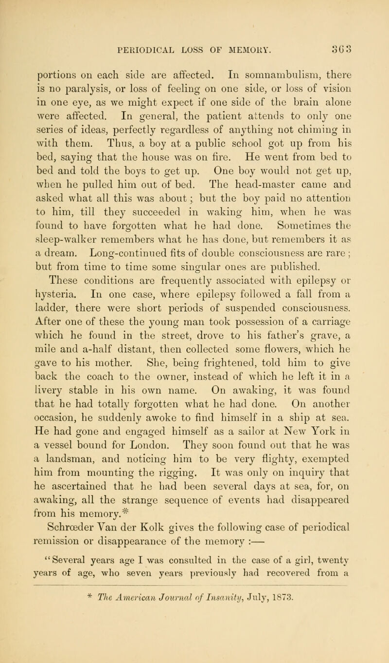 portions on each side are affected. In somnambulism, there is no paralysis, or loss of feeling on one side, or loss of vision in one eye, as we might expect if one side of the brain alone were affected. In general, the patient attends to only one series of ideas, perfectly regardless of anything not chiming in with them. Thus, a boy at a public school got up from his bed, saying that the house was on fire. He went from bed to bed and told the boys to get up. One boy would not get up, when he pulled him out of bed. The head-master came and asked what all this was about ; but the boy paid no attention to him, till they succeeded in waking him, when he was found to have forgotten what he had done. Sometimes the sleep-walker remembers what he has done, but remembers it as a dream. Long-continued fits of double consciousness are rare ; but from time to time some singular ones are published. These conditions are frequently associated with epilepsy or hysteria. In one case, where epilepsy followed a fall from a ladder, there were short periods of suspended consciousness. After one of these the young man took possession of a carriage which he found in the street, drove to his father's grave, a mile and a-half distant, then collected some flowers, which he gave to his mother. She, being frightened, told him to give back the coach to the owner, instead of which he left it in a livery stable in his own name. On awaking, it was found that he had totally forgotten what he had done. On another occasion, he suddenly awoke to find himself in a ship at sea. He had gone and engaged himself as a sailor at New York in a vessel bound for London. They soon found out that he was a landsman, and noticing him to be very flighty, exempted him from mounting the rigging. It was only on inquiry that he ascertained that he had been several days at sea, for, on awaking, all the strange sequence of events had disappeared from his memory.^ Schrceder Van der Kolk gives the following case of periodical remission or disappearance of the memory :— Sevei'al years age I was consulted in the case of a girl, twenty years of age, who seven years previously had recovered from a * The American Journal of Insanity, July, 1873.