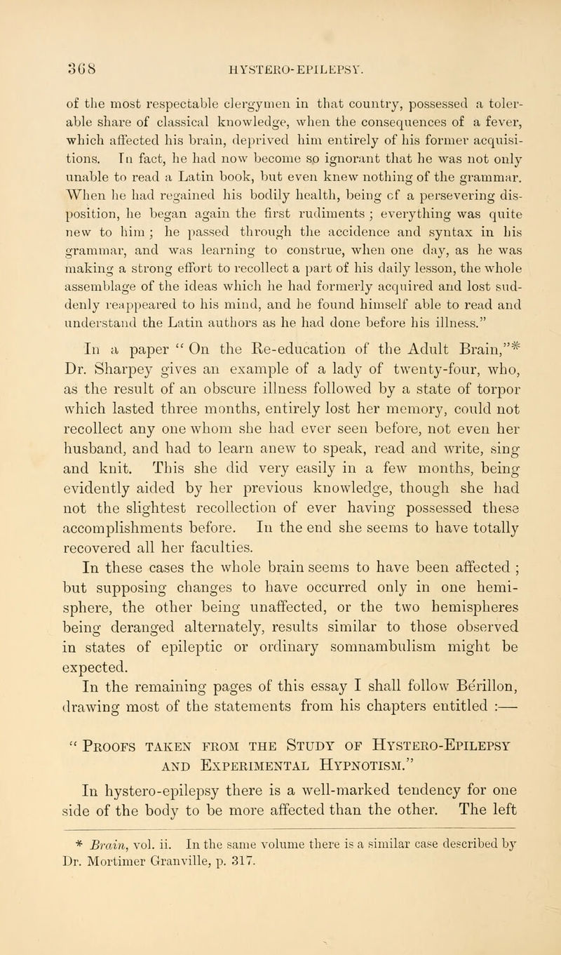 of the most respectable clergymen in that country, possessed a toler- able share of classical knowledge, when the consequences of a fever, which affected his brain, deprived him entirely of his former acquisi- tions. Tn fact, he had now become so ignorant that he was not only unable to read a Latin book, but even knew nothing of the grammar. When he had regained his bodily health, being cf a persevering dis- position, he began again the first rudiments ; everything was quite new to him ; he passed through the accidence and syntax in his grammar, and was learning to construe, when one day, as he was making a strong effort to recollect a part of his daily lesson, the whole assemblage of the ideas which he had formerly acquired and lost sud- denly reappeared to his mind, and he found himself able to read and understand the Latin authors as he had done before his illness. In a paper  On the Re-education of the Adult Brain,* Dr. Sharpey gives an example of a lady of twenty-four, who, as the result of an obscure illness followed by a state of torpor which lasted three months, entirely lost her memory, could not recollect any one whom she had ever seen before, not even her husband, and had to learn anew to speak, read and write, sing and knit. This she did very easily in a few months, being evidently aided by her previous knowledge, though she had not the slightest recollection of ever having possessed these accomplishments before. In the end she seems to have totally recovered all her faculties. In these cases the whole brain seems to have been affected ; but supposing changes to have occurred only in one hemi- sphere, the other being unaffected, or the two hemispheres being deranged alternately, results similar to those observed in states of epileptic or ordinary somnambulism might be expected. In the remaining pages of this essay I shall follow Be'rillon, drawing most of the statements from his chapters entitled :—  Proofs taken from the Study of Hystero-Epilepsy and Experimental Hypnotism. In hystero-epilepsy there is a well-marked tendency for one side of the body to be more affected than the other. The left * Brain, vol. ii. In the same volume there is a similar case described by Dr. Mortimer Granville, p. 317.