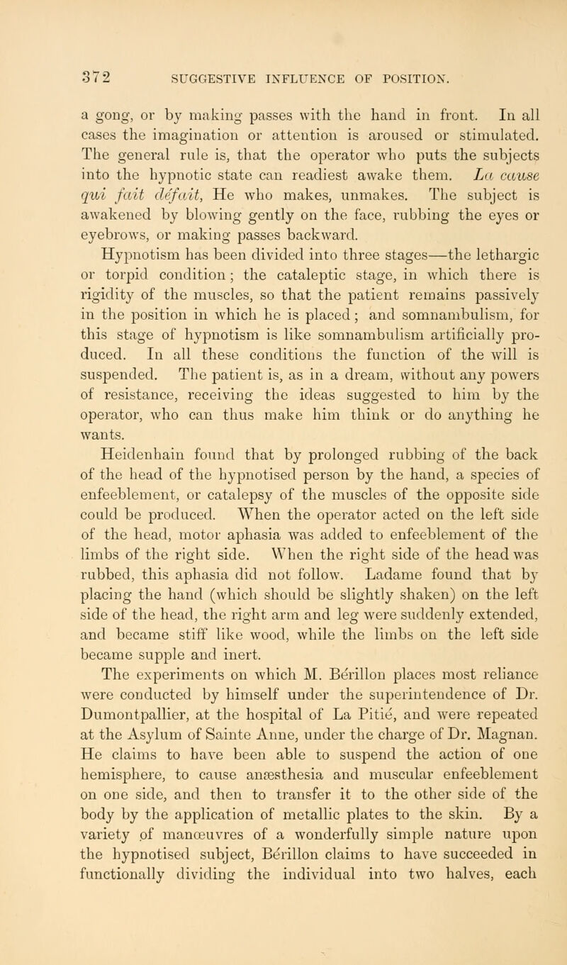 a gong, or by making passes with the hand in front. In all cases the imagination or attention is aroused or stimulated. The general rule is, that the operator who puts the subjects into the hypnotic state can readiest awake them. La cause qui fait clef ait, He who makes, unmakes. The subject is awakened by blowing gently on the face, rubbing the eyes or eyebrows, or making passes backward. Hypnotism has been divided into three stages—the lethargic or torpid condition; the cataleptic stage, in which there is rigidity of the muscles, so that the patient remains passively in the position in which he is placed; and somnambulism, for this stage of hypnotism is like somnambulism artificially pro- duced. In all these conditions the function of the will is suspended. The patient is, as in a dream, without any powers of resistance, receiving the ideas suggested to him by the operator, who can thus make him think or do anything he wants. Heidenhain found that by prolonged rubbing of the back of the head of the hypnotised person by the hand, a species of enfeeblement, or catalepsy of the muscles of the opposite side could be produced. When the operator acted on the left side of the head, motor aphasia was added to enfeeblement of the limbs of the right side. When the right side of the head was rubbed, this aphasia did not follow. Ladame found that by placing the hand (which should be slightly shaken) on the left side of the head, the right arm and leg were suddenly extended, and became stiff like wood, while the limbs on the left side became supple and inert. The experiments on which M. Berillon places most reliance were conducted by himself under the superintendence of Dr. Dumontpallier, at the hospital of La Pitie, and were repeated at the Asylum of Sainte Anne, under the charge of Dr. Magnan. He claims to have been able to suspend the action of one hemisphere, to cause anesthesia and muscular enfeeblement on one side, and then to transfer it to the other side of the body by the application of metallic plates to the skin. By a variety of manoeuvres of a wonderfully simple nature upon the hypnotised subject, Berillon claims to have succeeded in functionally dividing the individual into two halves, each
