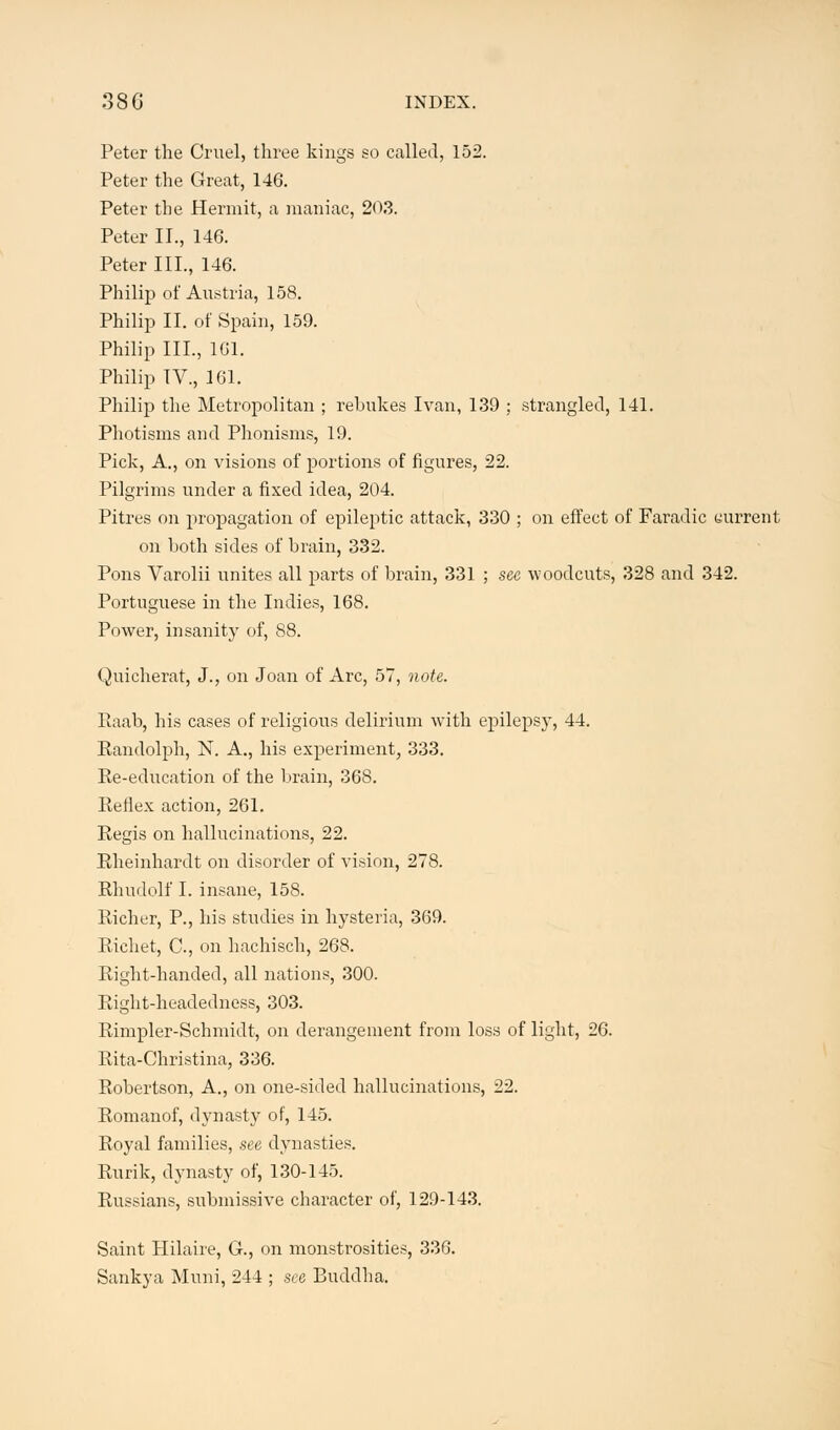 38 G INDEX. Peter the Cruel, three kings so called, 152. Peter the Great, 146. Peter the Hermit, a maniac, 20,3. Peter II., 146. Peter III., 146. Philip of Austria, 158. Philip II. of Spain, 159. Philip III., 161. Philip IV., 161. Philip the Metropolitan ; rebukes Ivan, 139 ; strangled, 141. Photisms and Phonisms, 19. Pick, A., on visions of portions of figures, 22. Pilgrims under a fixed idea, 204. Pitres on propagation of epileptic attack, 330 ; on effect of Faradic current on both sides of brain, 332. Pons Varolii unites all parts of brain, 331 ; see woodcuts, 328 and 342. Portuguese in the Indies, 168. Power, insanity of, 88. Quicherat, J., on Joan of Arc, 57, note. Raab, his cases of religious delirium with epilepsy, 44. Randolph, N. A., his experiment, 333. Re-education of the brain, 368. Reflex action, 261. Regis on hallucinations, 22. Rheinhardt on disorder of vision, 278. Rhudolf I. insane, 158. Richer, P., his studies in hysteria, 369. Richet, C, on hachisch, 268. Right-handed, all nations, 300. Right-headedness, 303. Rimpler-Schmidt, on derangement from loss of light, 26. Rita-Christina, 336. Robertson, A., on one-sided hallucinations, 22. Romanof, dynasty of, 145. Royal families, see dynasties. Rurik, dynasty of, 130-145. Russians, submissive character of, 129-143. Saint Hilaire, G., on monstrosities, 336. Sankya Muni, 244 ; see Buddha.