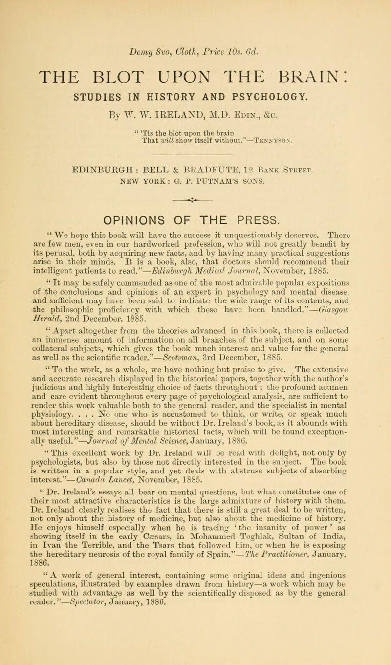 Demy Svo, Cloth, Price 10s. 6d. THE BLOT UPON THE BRAIN STUDIES IN HISTORY AND PSYCHOLOGY. By AY. W. IRELAND, M.D. Edik., &c  'Tis the blot upon the brain That will show itself without.—Tknnysos. EDINBURGH : BELL & BltADFUTE, 12 Bank Street. NEW YORK : G. P. PUTNAM'S SONS. OPINIONS OF THE PRESS.  We hope this book will have the success it unquestionably deserves. There are few men, even in our hardworked profession, who will not greatly benefit by its perusal, both by acquiring new facts, and by having many practical suggestions arise in their minds. It is a book, also, that doctors should recommend their intelligent patients to read.—Edinburgh Medical Journal, November, 1885.  It may be safely commended as one of the most admirable popular expositions of the conclusions and opinions of an expert in psychology and mental disease, and sufficient may have been said to indicate the wide range of its contents, and the philosophic proficiency with which these have been handled.—Glasgoiv Herald, 2nd December, 1885.  Apart altogether from the theories advanced in this book, there is collected an immense amount of information on all branches of the subject, and on some collateral subjects, which gives the book much interest and value for the general as well as the scientific reader.—Scotsman, 3rd December, 1885.  To the work, as a whole, we have nothing but praise to give. The extensive and accurate research displayed in the historical papers, together with the author's judicious and highly interesting choice of facts throughout ; the profound acumen and care evident throughout every page of psychological analysis, are sufficient to render this work valuable both to the general reader, and the specialist in mental physiology. . . . No one who is accustomed to think, or write, or speak much about hereditary disease, should be without Dr. Ireland's book, as it abounds with most interesting and remarkable historical facts, which will be found exception- ally useful.—Journal of Mental -Science, January, 1886.  This excellent work by Dr. Ireland will be read with delight, not only by psychologists, but also by those not directly interested in the subject. The book is written in a popular style, and yet deals with abstruse subjects of absorbing interest.—Canada Lancet, November, 18S5.  Dr. Ireland's essays all bear on mental questions, but what constitutes one of their most attractive characteristics is the large admixture of history with them. Dr. Ireland clearly realises the fact that there is still a great deal to be written, not only about the history of medicine, but also about the medicine of history. He enjoys himself especially when he is tracing ' the insanity of power' as showing itself in the early Csesars, in Mohammed Toghlak, Sultan of India, in Ivan the Terrible, and the Tsars that followed him, or when he is exposing the hereditary neurosis of the royal family of Spain.—'The Practitioner, January, 1886.  A work of general interest, containing some original ideas and ingenious speculations, illustrated by examples drawn from history—a work which may be studied with advantage as well by the scientifically disposed as by the general reader.—Spectator, January, 1886.