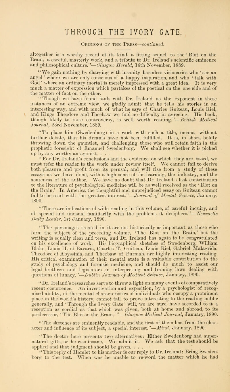 Opinions of the Press—continued. altogether is a worthy record of its kind, a fitting sequel to the ' Blot on the Brain,' a careful, masterly work, and a tribute to Dr. Ireland's scientific eminence and philosophical culture.—Glasgow Herald, 16th November, 1889. ''We gain nothing by charging with insanity harmless visionaries who 'see an angel' where we are only conscious of a happy inspiration, and who ' talk with God' where an ordinary mortal is merely impressed with a great idea. It is very much a matter of expression which partakes of the poetical on the one side and of the matter of fact on the other.  Though we have found fault with Dr. Ireland as the exponent in these instances of an extreme view, we gladly admit that he tells his stories in an interesting way, and with much of what he says of Charles Guiteau, Louis Riel, and Kings Theodore and Theebaw we find no difficulty in agreeing. His book, though likely to raise controversy, is well worth reading.—British Medical Journal, 23rd November, 1889. To place him (Swedenborg) in a work with such a title, means, without further debate, that his dreams have not been fulfilled. It is, in short, boldly throwing down the gauntlet, and challenging those who still retain faith in the prophetic foresight of Emanuel Swedenborg. We shall see whether it is picked up by any worthy antagonist. . . . For Dr. Ireland's conclusions and the evidence on which they are based, we must refer the reader to the work under review itself. We cannot fail to derive both pleasure and profit from its perusal, and will rise from a study of these essays as we have done, with a high sense of the learning, the industry, and the acuteness of the author. We have no doubt that Dr. Ireland's last contribution to the literature of psychological medicine will be as well received as the ' Blot on the Brain.' In America the thoughtful and unprejudiced essay on Guiteau cannot fail to be read with the greatest interest.—Journal of Mental Science, January, 1890. There are indications of wide reading in this volume, of careful inquiry, and of special and unusual familiarity with the problems it deciphers.—Newcastle Daily Leader, 1st January, 1890. The personages treated in it are not historically as important as those who form the subject of the preceding volume, 'The Blot on the Brain,' but the writing is equally clear and terse, and Dr. Ireland has again to be congratulated on his excellence of work. His biographical sketches of Swedenborg, William Blake, Louis II. of Bavaria, Charles T. Guiteau, Louis Riel, Gabriel Malagrida. Theodore of Abyssinia, and Theebaw of Burmah, are highly interesting reading. His critical examination of their mental state is a valuable contribution to the study of psychology and forensic medicine, and should do much to assist our legal brethren and legislators in interpreting and framing laws dealing with questions of lunacy.—Dublin Journcd of Medical Science, January, 1890.  Dr. Ireland's researches serve to throw a light on many events of comparatively recent occun-ence. An investigation and exposition, by a psychologist of recog- nised ability, of the mental characteristics of individuals who occupy a prominent place in the world's history, cannot fail to prove interesting to the reading public generally, and ' Through the Ivory Gate' will, we are sure, have accorded to it a reception as cordial as that which was given, both at home and abroad, to its predecessor, 'The Blot on the Brain.'—Glasgow Medical Journal, January, 1S90.  The sketches are eminently readable, and the first of them has, from the char- acter and influence of its subject, a special interest.—Mind, January, 1890.  The doctor here presents two alternatives : Either Swedenborg had super- natural gifts, or he was insane. We admit it. We ask that the test should be applied and that judgment should be given. . . .  This reply of Hamlet to his mother is our reply to Dr. Ireland: Bring Sweden- borg to the test. When was he unable to re-word the matter which he had