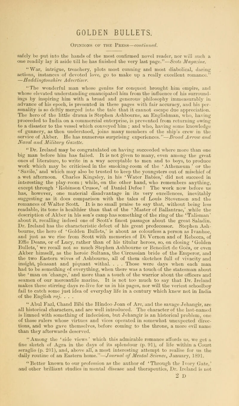 Opinions of the Press—continued. safely be put into the hands of the most confirmed novel reader, nor will such a one readily lay it aside till he has finished the very last page.—Scots Magazine. War, intrigue, treachery, plots most cunning and most diabolical, daring actions, instances of devoted love, go to make up a really excellent romance. —Haddingtonshire Advertiser, The wonderful man whose genius for conquest brought him empire, and whose elevated understanding emancipated him from the influence of his surround- ings by inspiring him with a broad and generous philosophy immeasurably in advance of his epoch, is presented in these pages with fair accuracy, and his per- sonality is so deftly merged into the tale that it cannot escape due appreciation. The hero of the little drama is Stephen Ashbourne, an Englishman, who, having proceeded to India on a commercial enterprise, is prevented from returning owing to a disaster to the vessel which conveyed him ; and who, having some knowledge of gunnery, as then understood, joins many members of the ship's crew in the service of Akber. He has numerous surprising experiences.—Broad Arrow and Aural and Military Gazette.  Dr. Ireland may be congratulated on having succeeded where more than one big man before him has failed. It is not given to many, even among the great ones of literature, to write in a way acceptable to men and to boys, to produce work which may be criticised in the smoking-room of the ' Athenaeum ' or the ' Savile,' and which may also be trusted to keep the youngsters out of mischief of a wet afternoon. Charles Kingsley, in his ' Water Babies,' did not succeed in interesting the play-room ; while, on the other hand, who remembers anything, except through ' Robinson Crusoe,' of Daniel Defoe ? The work now before us has, however, one material disadvantage in its very excellences, inevitably suggesting as it does comparison with the tales of Louis Stevenson and the romances of Walter Scott. It is no small praise to say that, without being less readable, its tone is healthier than that of the ' Master of Ballantrae,' while the description of Akber in his son's camp has something of the ring of the 'Talisman' about it, recalling indeed one of Scott's finest passages about the great Saladin. Dr. Ireland has the characteristic defect of his great predecessor. Stephen Ash- bourne, the hero of 'Golden Bullets,' is about as colourless a person as Ivanhoe, and just as we rise from Scott with memories of Di Vernon and of Rebecca, of Effie Deans, or of Lucy, rather than of his titular heroes, so, on closing ' Golden Bullets,' we recall not so much Stephen Ashbourne or Benedict de Goes, or even Akber himself, as the heroic Sultana, the Circassian bride of the Emperor, and the two Eastern wives of Ashbourne, all of them sketches full of vivacity and insight, pleasant and piquant withal. . . . Those were days when each man had to be something of everything, when there was a touch of the statesman about the ' man on 'change,' and more than a touch of the warrior about the officers and seamen of our mercantile marine. It is not too much to say that Dr. Ireland makes these stirring days re-live for us in his pages, nor will the veriest schoolboy fail to catch some just idea of everyday life in a century which knew not in India of the English raj. . . .  Abul Fazl, Chand Bibi the Hindoo Joan of Arc, and the savage Jehangir, are all historical characters, and are well introduced. The character of the last-name d is limned with something of indecision, but Jehangir is an historical problem, one of those rulers whose virtues and vices operated in somewhat unexpected direc- tions, and who gave themselves, before coming to the throne, a more evil nam than they afterwards deserved.  Among the ' side views ' which this admirable romance affords us. we get a fine sketch of Agra in the days of its splendour (p. 91), of life within a Court seraglio (p. 201), and, above all, a most interesting attempt to realise for us the daily routine of an Eastern home.—Journal of Mental Science, January, 1891. Better known to our profession as the author of 'Through the Ivorj I and other brilliant studies in mental disease and therapeutics, Dr. Ireland is not •1 D