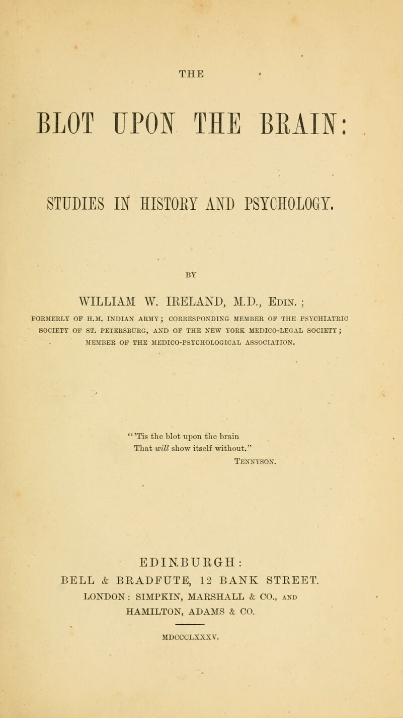 THE BLOT TJPOI THE BEAIN: STUDIES IN HISTOKY AND PSYCHOLOGY. BY WILLIAM W. IRELAND, M.D., Edin. ; FOKMEELT OP H.M. INDIAN ARMY; CORRESPONDING MEMBER OP THE PSYCHIATRIC SOCIETY OF ST. PETERSBURG, AND OF THE NEW YORK MEDICO-LEGAL SOCIETY; MEMBER OF THE MEDICO-PSYCHOLOGICAL ASSOCIATION. 'Tis the blot upon the brain That will show itself without. Tennyson. EDINBURGH: BELL t BRADFUTE, 12 BANK STREET. LONDON : SIMPKIN, MARSHALL & CO., and HAMILTON, ADAMS & CO. MDCCCLXXXV.