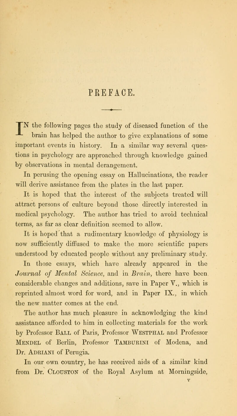 PREFACE. TN the following pages the study of diseased function of the -*- brain has helped the author to give explanations of some important events in history. In a similar way several ques- tions in psychology are approached through knowledge gained by observations in mental derangement. In perusing the opening essay on Hallucinations, the reader will derive assistance from the plates in the last paper. It is hoped that the interest of the subjects treated will attract persons of culture beyond those directly interested in medical psychology. The author has tried to avoid technical terms, as far as clear definition seemed to allow. It is hoped that a rudimentary knowledge of physiology is now sufficiently diffused to make the more scientific papers understood by educated people without any preliminary study. In those essays, which have already appeared in the Journal of Mental Science, and in Brain, there have been, considerable changes and additions, save in Paper V., which is reprinted almost word for word, and in Paper IX., in which the new matter comes at the end. The author has much pleasure in acknowledging the kind assistance afforded to him in collecting materials for the work by Professor Ball of Paris, Professor Westphal and Professor Mendel of Berlin, Professor Tamburini of Modena, and Dr. Adriani of Perugia. In our own country, he has received aids of a similar kind from Dr. Clouston of the Boyal Asylum at Morningside,