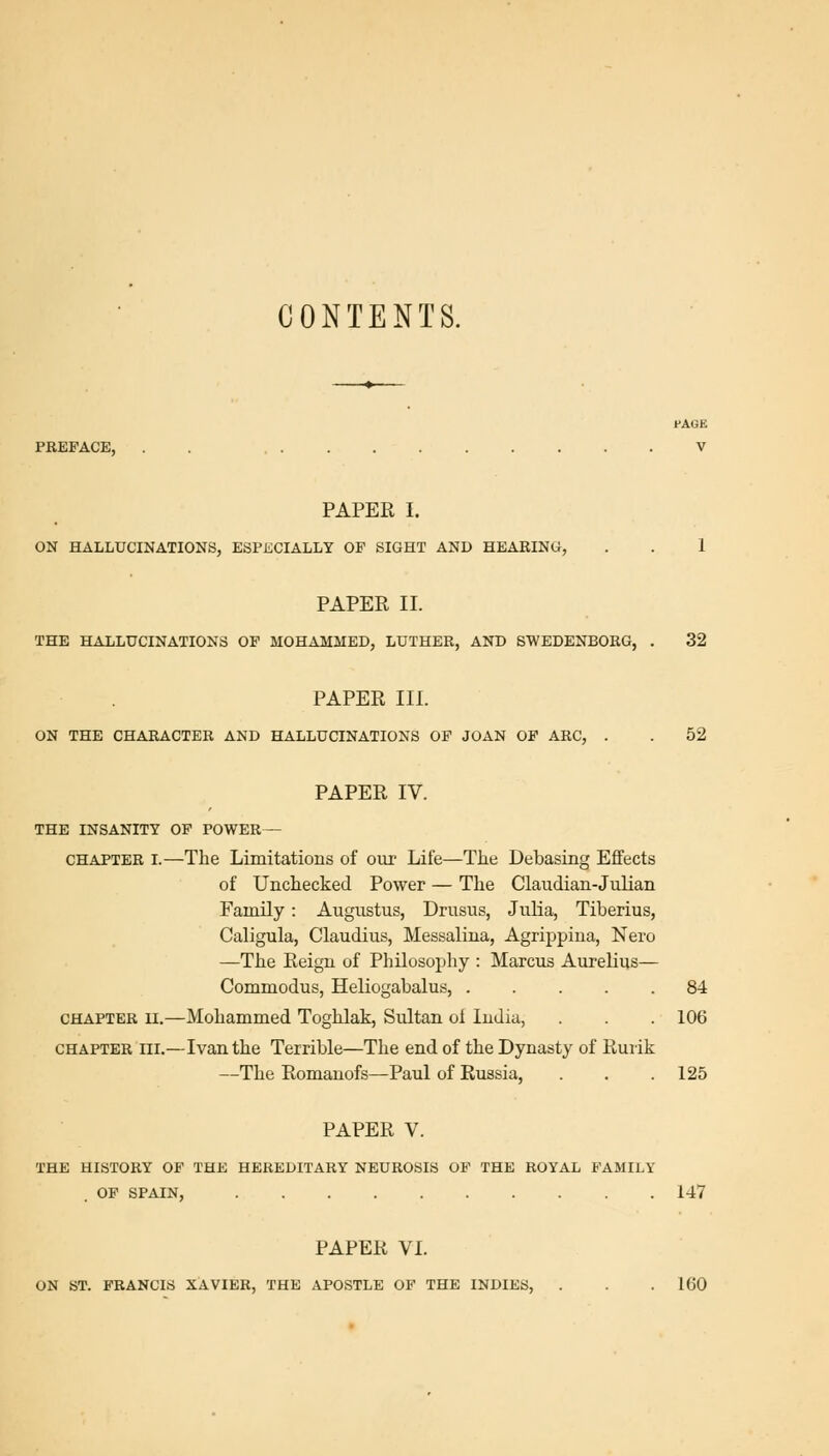 CONTENTS. PAGE PKEFACE, . . V PAPER I. ON HALLUCINATIONS, ESPECIALLY OP SIGHT AND HEAEINW, . . 1 PAPER II. THE HALLUCINATIONS OP MOHAMMED, LUTHER, AND SWEDENBORG, . 32 PAPER III. ON THE CHARACTER AND HALLUCINATIONS OP JOAN OF ARC, . . 52 PAPER IV. THE INSANITY OP POWER— CHAPTER I.—The Limitations of our Life—The Debasing Effects of Unchecked Power — The Claudian-JuHan Family: Augustus, Drusus, Julia, Tiberius, Caligula, Claudius, Messalina, Agrippiua, Nero —The Reign of Philosopliy : Marcus Aurelius— Commodus, Heliogabalus, 84 CHAPTER II.—Mohammed Toghlak, Sultan oi India, . . . 106 CHAPTER III.—Ivan the Terrible—The end of the Dynasty of Rurik —The Romanofs—Paul of Russia, . . .125 PAPER V. THE HISTORY OP THE HEREDITARY NEUROSIS OP THE ROYAL FAMILY OF SPAIN, 147 PAPER VI. ON ST. FRANCIS XAVIER, THE APOSTLE OF THE INDIES, . . . 160