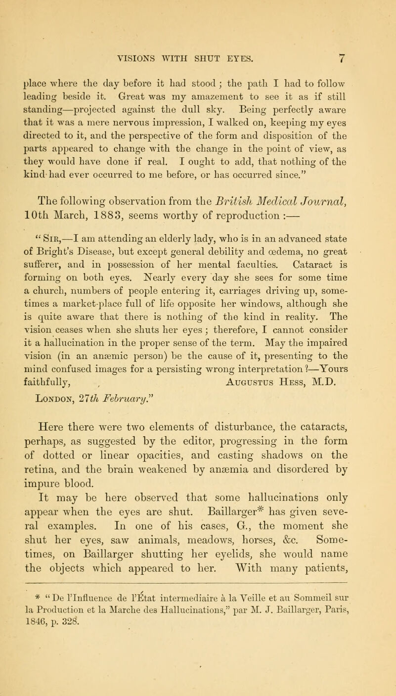 place vvliere the day before it had stood ; the path I had to follow leading beside it. Great was my amazement to see it as if still standing—projected against the dull sky. Being perfectly aware that it was a mere nervous impression, I walked on, keeping my eyes directed to it, and the perspective of the form and disposition of the parts appeared to change with the change in the point of view, as they would have done if real. I ought to add, that nothing of the kind-had ever occurred to me before, or has occui'red since. The following observation from the British Medical Journal, 10th March, 1883, seems worthy of reproduction :—  Sir,—I am attending an elderly lady, who is in an advanced state of Bright's Disease, but except general debility and oedema, no great sufferer, and in possession of her mental faculties. Cataract is forming on both eyes. Nearly every day she sees for some time a church, numbers of people entering it, carriages driving up, some- times a market-place full of life opposite her windows, although she is quite aware that there is nothing of the kind in reality. The vision ceases when she shuts her eyes ; therefore, I cannot consider it a hallucination in the proper sense of the term. May the impaired vision (in an anjemic person) be the cause of it, presenting to the mind confused images for a persisting wrong interpretation 1—Yours faithfully, , Augustus Hess, M.D. London, 21th February.'' Here there were two elements of disturbance, the cataracts, perhaps, as suggested by the editor, progressing in the form of dotted or linear opacities, and casting shadows on the retina, and the brain weakened by anaemia and disordered by impure blood. It may be here observed that some hallucinations only appear when the eyes are shut. Baillarger* has given seve- ral examples. In one of his cases, G., the moment she shut her eyes, saw animals, meadows, horses, &c. Some- times, on Baillarger shutting her eyelids, she would name the objects which appeared to her. With many patients, *  De rinfluence de I'Etat intermediaire a la Veille et au Sommeil sur la Production et la Mtirche de3 Hallucinations, par M. J. Baillarger, Paris, 1846, p. 328.