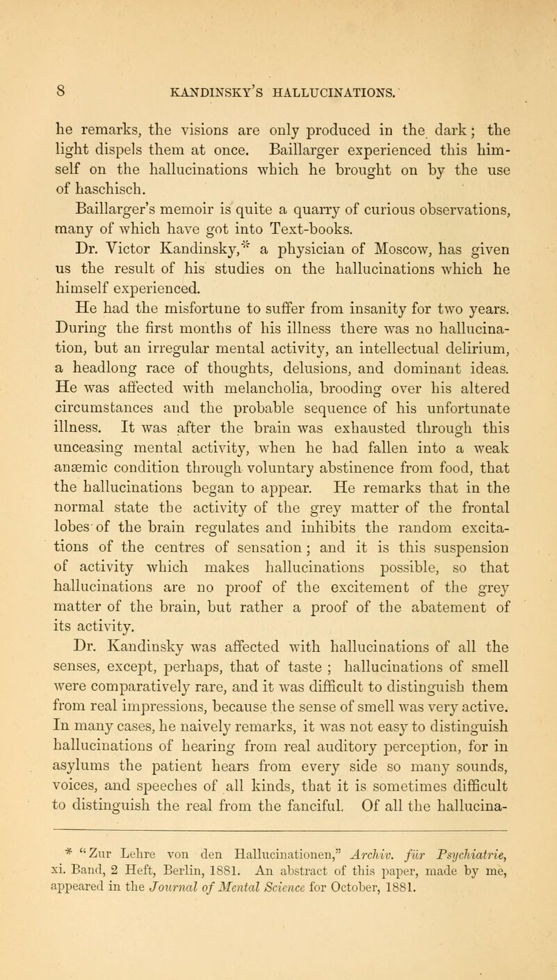 he remarks, the visions are only produced in the dark; the light dispels them at once. Baillarger experienced this him- self on the hallucinations which he brought on by the use of haschisch. Baillarger's memoir is quite a quarry of curious observations, many of which have got into Text-books. Dr. Victor Kandinsky, a physician of Moscow, has given us the result of his studies on the hallucinations which he himself experienced. He had the misfortune to suffer from insanity for two years. During the first months of his illness there was no hallucina- tion, but an irregular mental activity, an intellectual delirium, a headlong race of thoughts, delusions, and dominant ideas. He was affected with melancholia, brooding over his altered circumstances and the probable sequence of his unfortunate illness. It was after the brain was exhausted through this unceasing mental activity, when he had fallen into a weak anaemic condition through voluntary abstinence from food, that the hallucinations began to appear. He remarks that in the normal state the activity of the grey matter of the frontal lobes of the brain regulates and inhibits the random excita- tions of the centres of sensation; and it is this suspension of activity which makes hallucinations possible, so that hallucinations are no proof of the excitement of the grey matter of the brain, but rather a proof of the abatement of its activity. Dr. Kandinsky was affected with hallucinations of all the senses, except, perhaps, that of taste ; hallucinations of smell were comparatively rare, and it was difficult to distinguish them from real impressions, because the sense of smell was very active. In many cases, he naively remarks, it was not easy to distinguish hallucinations of hearing from real auditory j)erception, for in asylums the patient hears from every side so many sounds, voices, and speeches of all kinds, that it is sometimes difficult to distinguish the real from the fanciful. Of all the hallucina- * Zur Lelire von den Hallucinationen, Archiv. fur Psychiatrie, xi. Band, 2 Heft, Berlin, 1881. An abstract of this pa^Der, made by me, apjDeared in the Journal of Mental Science for October, 1881.