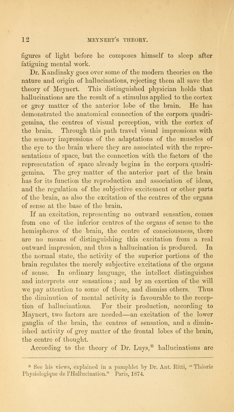 figures of light before he composes himself to sleep after fatiguing mental work. Dr. Kandinsky goes over some of the modern theories on the nature and origin of hallucinations, rejecting them all save the theory of Meynert. This distinguished physician holds that hallucinations are the result of a stimulus applied to the cortex or grey matter of the anterior lobe of the brain. He has demonstrated the anatomical connection of the corpora quadri- gemina, the centres of visual perception, with the cortex of the brain. Through this path travel visual impressions with the sensory impressions of the adaptations of the muscles of the eye to the brain where they are associated with the repre- sentations of space, but the connection with the factors of the representation of space already begins in the corpora quadri- gemina. The grey matter of the anterior part of the brain has for its function the reproduction and association of ideas, and the regulation of the subjective excitement or other parts of the brain, as also the excitation of the centres of the organs of sense at the base of the brain. If an excitation, representing no outward sensation, comes from one of the inferior centres of the organs of sense to the hemispheres of the brain, the centre of consciousness, there are no means of distinguishing this excitation from a real outward impression, and thus a hallucination is produced. In the normal state, the activity of the superior portions of the brain regulates the merely subjective excitations of the organs of sense. In ordinary language, the intellect distinguishes and interprets our sensations ; and by an exertion of the will we pay attention to some of these, and dismiss others. Thus the diminution of mental activity is favourable to the recep- tion of hallucinations. For their production, according to Maynert, two factors are needed—an excitation of the lower ganglia of the brain, the centres of sensation, and a dimin- ished activity of grey matter of the frontal lobes of the brain, the centre of thought. According to the theory of Dr. Luys,^^' hallucinations are * See liis views, explained in a pamphlet by Dr. Ant. Ritti,  Tlieorie Pliysiologiqiie de I'Hallucinaticin. Paris, 1874.