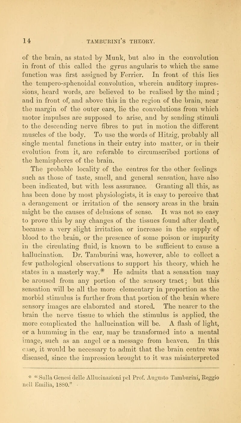 of the brain, as stated by Munk, but also in the convolution in front of this called the gyrus angularis to which the same function was first assigned by Ferrier. In front of this lies the tempero-sphenoidal convolution, wherein auditory impres- sions, heard words, are believed to be realised by the mind ; and in front of, and above this in the region of the brain, near the margin of the outer ears, lie the convolutions from which motor impulses are supposed to arise, and by sending stimuli to the descending nerve fibres to put in motion the different muscles of the body. To use the words of Hitzig, probably all single mental functions in their entry into matter, or in their evolution from it, are referable to circumscribed portions of the hemispheres of the brain. The probable locality of the centres for the other feelings SLich as those of taste, smell, and general sensation, have also been indicated, but with less assurance. Granting all this, as has been done by most physiologists, it is easy to perceive that a derangement or irritation of the sensory areas in the brain might be the causes of delusions of sense. It was not so easy to prove this by any changes of the tissues found after death, because a very slight irritation or increase in the supply of blood to the brain, or the presence of some poison or impurity in the circulating fluid, is known to be sufiicieut to cause a hallucination. Dr. Tamburini was, however, able to collect a few pathological observations to support his theory, which he states in a masterly way.* He admits that a sensation may be aroused from any portion of the sensory tract; but this sensation will be all the more elementary in proportion as the morbid stimulus is further from that jjortion of the brain where sensory images are elaborated and stored. The nearer to the brain the nerve tissue to which the stimulus is applied, the more complicated the hallucination will be. A flash of light, or a humming in the ear, may be transformed into a mental image, such as an angel or a message from heaven. In this case, it would be necessary to admit that the brain centre was diseased, since the impression brought to it was misinterpreted *  Sulla Genesi clelle AUuciiiazioui pel Prof. Augusto Tamburini, Reggio nell Emilia, 1880. •