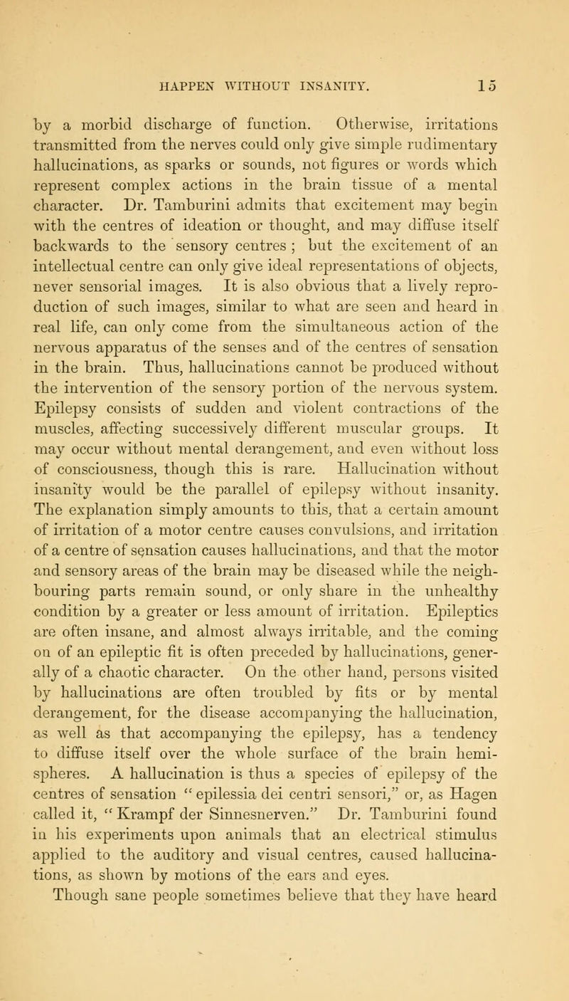 by a morbid discharge of function. Otherwise, irritations transmitted from the nerves could only give simple rudimentary hallucinations, as sparks or sounds, not figures or words which represent complex actions in the brain tissue of a mental character. Dr. Tamburini admits that excitement may begin with the centres of ideation or thought, and may diffuse itself backwards to the sensory centres ; but the excitement of an intellectual centre can only give ideal representations of objects, never sensorial images. It is also obvious that a lively repro- duction of such images, similar to what are seen and heard in real life, can only come from the simultaneous action of the nervous apparatus of the senses and of the centres of sensation in the brain. Thus, hallucinations cannot be produced without the intervention of the sensory portion of the nervous sj^stem. Epilepsy consists of sudden and violent contractions of the muscles, affecting successively different muscular groups. It may occur without mental derangement, and even Avithout loss of consciousness, though this is rare. Hallucination without insanity would be the parallel of epilepsy without insanity. The explanation simply amounts to this, that a certain amount of irritation of a motor centre causes convulsions, and irritation of a centre of sensation causes hallucinations, and that the motor and sensory areas of the brain may be diseased while the neigh- bouring parts remain sound, or only share in the unhealthy condition by a greater or less amount of irritation. Epileptics are often insane, and almost always irritable, and the coming ou of an epileptic fit is often preceded by hallucinations, gener- ally of a chaotic character. On the other hand, persons visited by hallucinations are often troubled by fits or by mental derangement, for the disease accompanying the hallucination, as well as that accompanying the epilepsy, has a tendency to diffuse itself over the whole surface of the brain hemi- spheres. A hallucination is thus a species of epilepsy of the centres of sensation '' epilessia dei centri sensori, or, as Hagen called it,  Krampf der Sinnesnerven. Dr. Tamburini found in his experiments upon animals that an electrical stimulus applied to the auditory and visual centres, caused hallucina- tions, as shown by motions of the ears and eyes. Though sane people sometimes believe that they have heard