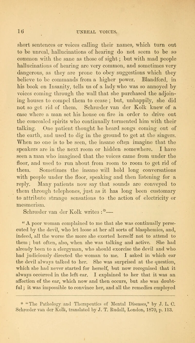 lU UNREAL VOICES. short sentences or voices calling their names, which turn out to be unreal, hallucinations of hearing do not seem to be so common with the sane as those of sight; but with mad people hallucinations of hearing are very common, and sometimes very dangerous, as they are prone to obey suggestions which they believe to be commands from a higher power. Blandford, in his book on Insanity, tells us of a lady who was so annoyed by voices coming through the wall that she purchased the adjoin- ing houses to compel them to cease ; but, unhappily, she did not so get rid of them. Schrceder van der Kolk knew of a case where a man set his house on fire in order to drive out the concealed spirits who continually tormented him with their talking. One patient thought he heard songs coming out of the earth, and l^sed to dig in the ground to get at the singers. When no one is to be seen, the insane often imagine that the speakers are in the next room or hidden somewhere. I have seen a man who imagined that the voices came from under the floor, and used to run about from room to room to get rid of them. Sometimes the insane will hold long conversations with people under the floor, speaking and then listening for a reply. Many patients nov/ say that sounds are conveyed to them through telephones, just as it has long been customary to attribute strange sensations to the action of electricity or mesmerism. Schrceder van der Kolk writes :'—  A poor woman complained to me that she was continually jierse- cuted by the devil, who let loose at her all sorts of blasphemies, and, indeed, all the worse the more she exerted herself not to attend to them ; but often, also, when she was talking and active. She had already been to a clergyman, who shoiild exorcise the devil and who had judiciously directed the woman to me. I asked in which ear the devil always talked to her. She was surprised at the question, which she had never started for herself, but now recognised that it always occiirred in the left ear. I explained to her that it was an affection of the ear, which now and then occui'S, but she was doubt- ful ; it was impossible to convince her, and all the remedies employed * The Pathology and Therapeutics of Mental Diseases, by J. L. C. Schrceder van der Kolk, translated by J. T. Rudall, London, 1870, p. 113.