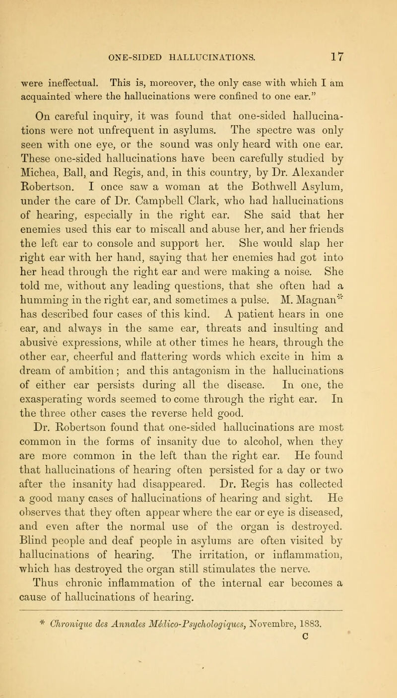 ■were ineffectual. This is, moreover, the only case with which I am acquainted where the hallucinations were confined to one ear. On careful inquiry, it was found that one-sided hallucina- tions were not unfrequent in asylums. The spectre was only seen with one eye, or the sound was only heard with one ear. These one-sided hallucinations have been carefully studied by Michea, Ball, and Regis, and, in this country, by Dr. Alexander Robertson. I once saw a woman at the Bothwell Asylum, under the care of Dr. Campbell Clark, who had hallucinations of hearing, especially in the right ear. She said that her enemies used this ear to miscall and abuse her, and her friends the left ear to console and support her. She would slap her right ear with her hand, saying that her enemies had got into her head through the right ear and were making a noise. She told me, without any leading questions, that she often had a humming in the right ear, and sometimes a pulse, M. Magnan' has described four cases of this kind. A patient hears in one ear, and always in the same ear, threats and insulting and abusive expressions, while at other times he hears, through the other ear, cheerful and flattering words which excite in him a dream of ambition; and this antagonism in the hallucinations of either ear persists during all the disease. In one, the exasperating words seemed to come through the right ear. In the three other cases the reverse held good. Dr. Robertson found that one-sided hallucinations are most common in the forms of insanity due to alcohol, when they are more common in the left than the right ear. He found that hallucinations of hearing often persisted for a day or two after the insanity had disappeared. Dr. Regis has collected a good many cases of hallucinations of hearing and sight. He observes that they often appear where the ear or eye is diseased, and even after the normal use of the organ is destroyed. Blind people and deaf people in asylums are often visited by hallucinations of hearing. The irritation, or inflammation, which has destroyed the organ still stimulates the nerve. Thus chronic inflammation of the internal ear becomes a cause of hallucinations of hearing. * Chronique des Annales MSdico-Psijchologiques, Novembre, 1883. C