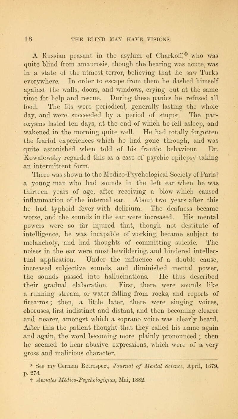 A Russian peasant in the asylum of Charkoff,* who was quite blind from amaurosis, though the hearing was acute, was in a state of the utmost terror, believing that he saw Turks everywhere. In order to escape from them he dashed himself against the walls, doors, and windows, crying out at the same time for help and rescue. During these panics he refused all food. The fits were periodical, generally lasting the whole day, and were succeeded by a period of stupor. The par- oxysms lasted ten days, at the end of which he fell asleep, and wakened in the morning quite well. He had totally forgotten the fearful experiences which he had gone through, and was quite astonished when told of his frantic behaviour. Dr. Kowalewsky regarded this as a case of psychic epilejDsy taking an intermittent form. There was shown to the Medico-Psychological Society of Parisf a young man who had sounds in the left ear when he was thirteen years of age, after receiving a blow which caused inflammation of the internal ear. About two years after this he had typhoid fever with delirium. The deafness became worse, and the sounds in the ear were increased. His mental powers w^ere so far injured that, though not destitute of intelligence, he was incapable of working, became subject to melancholy, and had thoughts of committing suicide. The noises in the ear were most bewildering, and hindered intellec- tual application. Under the influence of a double cause, increased subjective sounds, and diminished mental power, the sounds passed into hallucinations. He thus described their gradual elaboration. First, there were sounds like a running stream, or water falling from rocks, and reports of firearms; then, a little later, there were singing voices, choruses, first indistinct and distant, and then becoming clearer and nearer, amongst which a soprano voice was clearly heard. After this the patient thought that they called his name again and again, the word becoming more plainly jDronounced ; then he seemed to hear abusive expressions, which were of a very gross and malicious character. * See my German Retrospect, Journal of Mental Science, April, 1879, p. 274. t Annales Medico-Psychologiques, Mai, 1882.