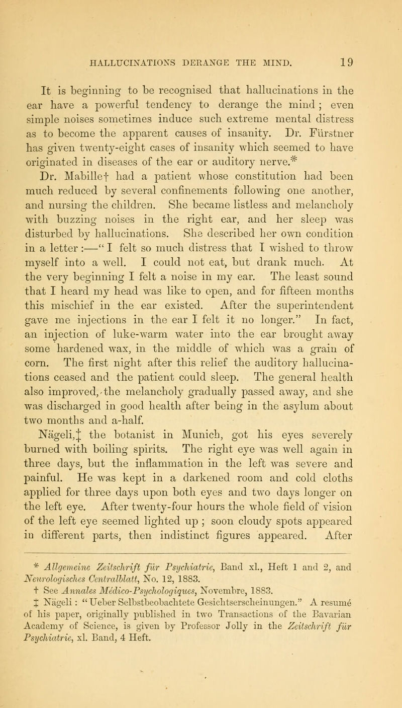 It is beginning to be recognised that hallucinations in the ear have a powerful tendency to derange the mind ; even simple noises sometimes induce such extreme mental distress as to become the apparent causes of insanity. Dr. Furstner has given twenty-eight cases of insanity which seemed to have originated in diseases of the ear or auditory nerve,* Dr. Mabillef had a patient whose constitution had been much reduced by several confinements following one another, and nursing the children. She became listless and melancholy with buzzing noises in the right ear, and her sleep was disturbed by hallucinations. She described her own condition in a letter :— I felt so much distress that I wished to throw myself into a well. I could not eat, but drank much. At the very beginning I felt a noise in my ear. The least sound that I heard my head was like to open, and for fifteen months this mischief in the ear existed. After the superintendent gave me injections in the ear I felt it no longer. In fact, an injection of luke-warm water into the ear brought away some hardened wax, in the middle of which was a grain of corn. The first night after this relief the auditory hallucina- tions ceased and the patient could sleep. The general health also improved,'the melancholy gradually passed away, and she was discharged in good health after being in the asylum about two months and a-half Nageli,J the botanist in Munich, got his eyes severely burned with boiling spirits. The right eye was well again in three days, but the inflammation in the left was severe and painful. He was kept in a darkened room and cold cloths applied for three days upon both eyes and two days longer on the left eye. After twenty-four hours the whole field of vision of the left eye seemed lighted up ; soon cloudy spots appeared in different parts, then indistinct figures appeared. After * Allcjemeine Zeifschrift fur Psychiatric, Band xL, Heft 1 and 2, and Neurologischcs Centralblatt, No. 12, 1883. t See Aimales Medico-Psychologiques, Novembre, 1883. J Nageli:  Ueber Selbstbeobaclitete Gesichtsersclieinungen. A resume of Ms paper, originally published in two Transactions of the Bavarian Academy of Science, is given by Professor Jolly in the Zeitschrift fur Psychiatric, xl. Band, 4 Heft.