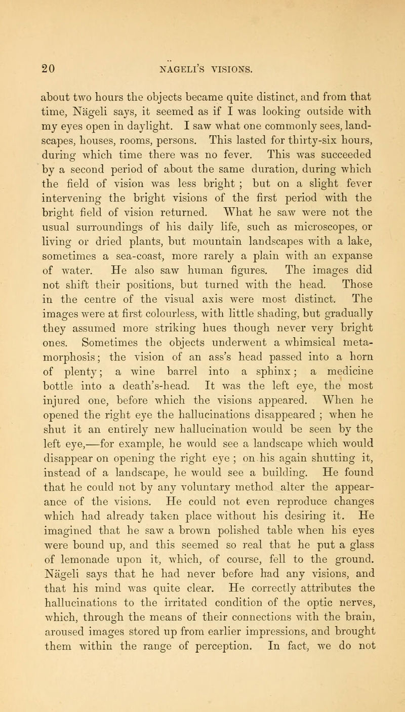 about two hours the objects became quite distinct, and from that time, Nageli says, it seemed as if I was looking outside with my eyes open in daylight. I saw what one commonly sees, land- scapes, houses, rooms, persons. This lasted for thirty-six hours, during which time there was no fever. This was succeeded by a second period of about the same duration, during which the field of vision was less bright ; but on a slight fever intervening the bright visions of the first period with the bright field of vision returned. What he saw were not the usual surroundings of his daily life, such as microscopes, or living or dried plants, but mountain landscapes with a lake, sometimes a sea-coast, more rarely a plain with an expanse of water. He also saw human figures. The images did not shift their positions, but turned with the head. Those in the centre of the visual axis were most distinct. The images were at first colourless, with little shading, but gradually they assumed more striking hues though never very bright ones. Sometimes the objects underwent a whimsical meta- morphosis ; the vision of an ass's head passed into a horn of plenty; a wine barrel into a sphinx; a medicine bottle into a death's-head. It was the left eye, the most injured one, before which the visions appeared. When he opened the right eye the hallucinations disappeared ; when he shut it an entirely new hallucination would be seen by the left eye,—for example, he would see a landscape which would disappear on opening the right eye ; on his again shutting it, instead of a landscape, he would see a building. He found that he could not by any voluntary method alter the appear- ance of the visions. He could not even reproduce changes which had already taken place without his desiring it. He imagined that he saw a brown polished table when his eyes were bound up, and this seemed so real that he put a glass of lemonade upon it, which, of course, fell to the ground. Nageli says that he had never before had any visions, and that his mind was quite clear. He correctly attributes the hallucinations to the irritated condition of the optic nerves, which, through the means of their connections with the brain, aroused images stored up from earlier impressions, and brought them within the range of perception. In fact, we do not