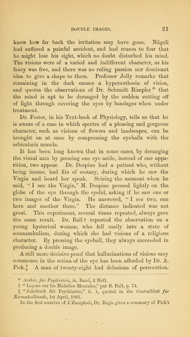 know how far back the irritation may have gone. Nageli had suffered a painful accident, and had reason to fear that he might lose his sight, which no doubt disturbed his mind. The visions were of a varied and indifferent character, as his fancy was free, and there was no ruling passion nor dominant idea to give a shape to them. Professor Jolly remarks that remaining in the dark causes a hyperajsthesia of vision, and quotes the observations of Dr. Schmidt Rimpler'' that the mind is apt to be deranged by the sudden cutting off of light through covering the eyes by bandages when under treatment. Dr. Foster, in his Text-book of Physiology, tells us that he is aware of a case in which spectra of a pleasing and gorgeous character, such as visions of flowers and landscapes, can be brought on at once by compressing the eyeballs with the orbicularis muscle. It has been long known that in some cases, by deranging the visual axis by pressing one eye aside, instead of one appa- rition, two appear. Dr. Despine had a patient who, without being insane, had fits of ecstasy, during which he saw the Virgin and heard her speak. Seizing the moment when he said,  I see .the Virgin, M. Despine pressed lightly on the globe of the eye through the eyelid, asking if he saw one or two images of the Virgin. He answered,  I see two, one here and another there. The distance indicated was not great. This experiment, several times repeated, always gave the same result. Dr. Ballf repeated the observation on a young hysterical woman, who fell easily into a state of somnambulism, during which she had visions of a religious character. By pressing the eyeball, they always succeeded in producing a double image. A still mure decisive proof that hallucinations of visions may commence in the retina of the eye has been afforded by Dr. A. Pick.| A man of twenty-eight had delusions of persecution. * Archiv. fur Psychiatric, ix. Band, 2 Heft, t  Lemons sur les Maladies Mentales, par B. Ball, p. 74. :J: Jalirbnch fur Psj'chiatrie, ii. 1, quoted in the Centralhlatt fur Nervcnheilkunde, 1st April, 1881. In tlie first number of L'Enciiihalc, Dr. Eegis gives a summary of Pick's