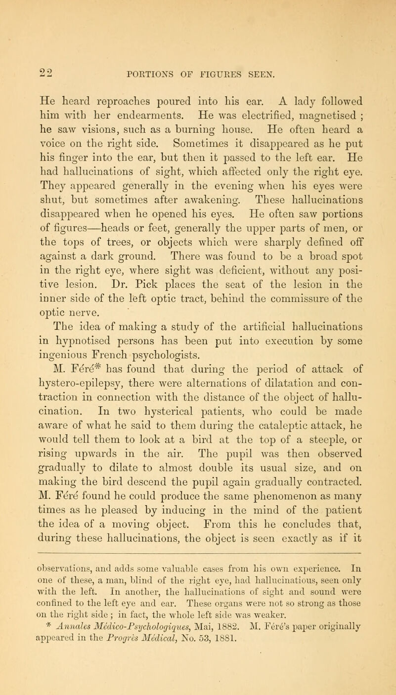 He heard reproaches poured into his ear. A lady followed him with her endearments. He was electrified, magnetised ; he saw visions, such as a burning house. He often heard a voice on the right side. Sometimes it disappeared as he put his finger into the ear, but then it passed to the left ear. He had hallucinations of sight, which affected only the right eye. They appeared generally in the evening when his eyes were shut, but sometimes after awakening. These hallucinations disappeared when he opened his eyes. He often saw portions of figures—heads or feet, generally the upper parts of men, or the tops of trees, or objects which were sharply defined off against a dark ground. There was found to be a broad spot in the right eye, where sight was deficient, without any posi- tive lesion. Dr. Pick places the seat of the lesion in the inner side of the left optic tract, behind the commissure of the optic nerve. The idea of making a study of the artificial hallucinations in hypnotised persons has been put into execution by some ingenious French psychologists. M. Ft^re* has found that during the period of attack of hystero-epilepsy, there were alternations of dilatation and con- traction in connection with the distance of the object of hallu- cination. In two hysterical patients, who could be made aware of what he said to them during the cataleptic attack, he would tell them to look at a bird at the top of a steeple, or rising upwards in the air. The pupil was then observed gradually to dilate to almost double its usual size, and on making the bird descend the pupil again gradually contracted. M. Fere found he could produce the same phenomenon as many times as he pleased by inducing in the mind of the patient the idea of a moving object. From this he concludes that, during these hallucinations, the object is seen exactly as if it observations, and adds some vahiable cases from his own experience. In one of these, a man, blind of the right eye, had hallucinations, seen only with the left. In another, the hallucinations of sight and sound were confined to the left eye and ear. These organs were not so strong as those on the riglit side ; in fact, the whole left side was weaker. * Annahs Medico-Fsyclwlogiques, Mai, 1882. M. Fere's paper originally appeared in the Progrcs Medical, No. 53, 1881.