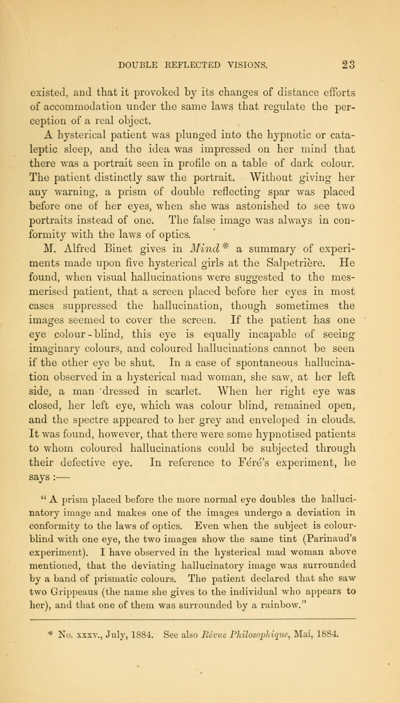 existed, and that it provoked by its changes of distance efforts of accommodation under the same laws that regulate the per- ception of a real object. A hysterical patient was plunged into the hypnotic or cata- leptic sleep, and the idea was impressed on her mind that there was a portrait seen in profile on a table of dark colour. The patient distinctly saw the portrait. Without giving her any warning, a prism of double reflecting spar was placed before one of her eyes, when she was astonished to see two portraits instead of one. The false image was always in con- formity with the laws of optics. M. Alfred Binet gives in Mind * a summary of exjDeri- ments made upon five hysterical girls at the Salpetriere. He found, when visual hallucinations were suggested to the mes- merised patient, that a screen placed before her eyes in most cases suppressed the hallucination, though sometimes the images seemed to cover the screen. If the patient has one eye colour - blind, this eye is equally incapable of seeing imaginary colours, and coloured hallucinations cannot be seen if the other eye be shut. In a case of spontaneous hallucina- tion observed in a hysterical mad woman, she saw, at her left side, a man 'dressed in scarlet. When her right eye was closed, her left eye, which was colour blind, remained open, and the spectre appeared to her grey and enveloped in clouds. It was found, however, that there were some hypnotised patients to whom coloured hallucinations could be subjected through their defective eye. In reference to Fere's experiment, he says :—  A prism placed before the more normal eye doubles the halluci- natory image and makes one of the images undergo a deviation in conformity to the laws of optics. Even when the subject is colour- blind with one eye, the two images show the same tint (Parinaud's experiment). I have observed in the hysterical mad woman above mentioned, that the deviating hallucinatory image was surrounded by a band of prismatic colours. The patient declared that she saw two Grippeaus (the name she gives to the individual who appears to hei), and that one of them was surrounded by a rainbow. * No. x.xxv., July, 1884. See also Bevue Philosophique, Mai, 1884.