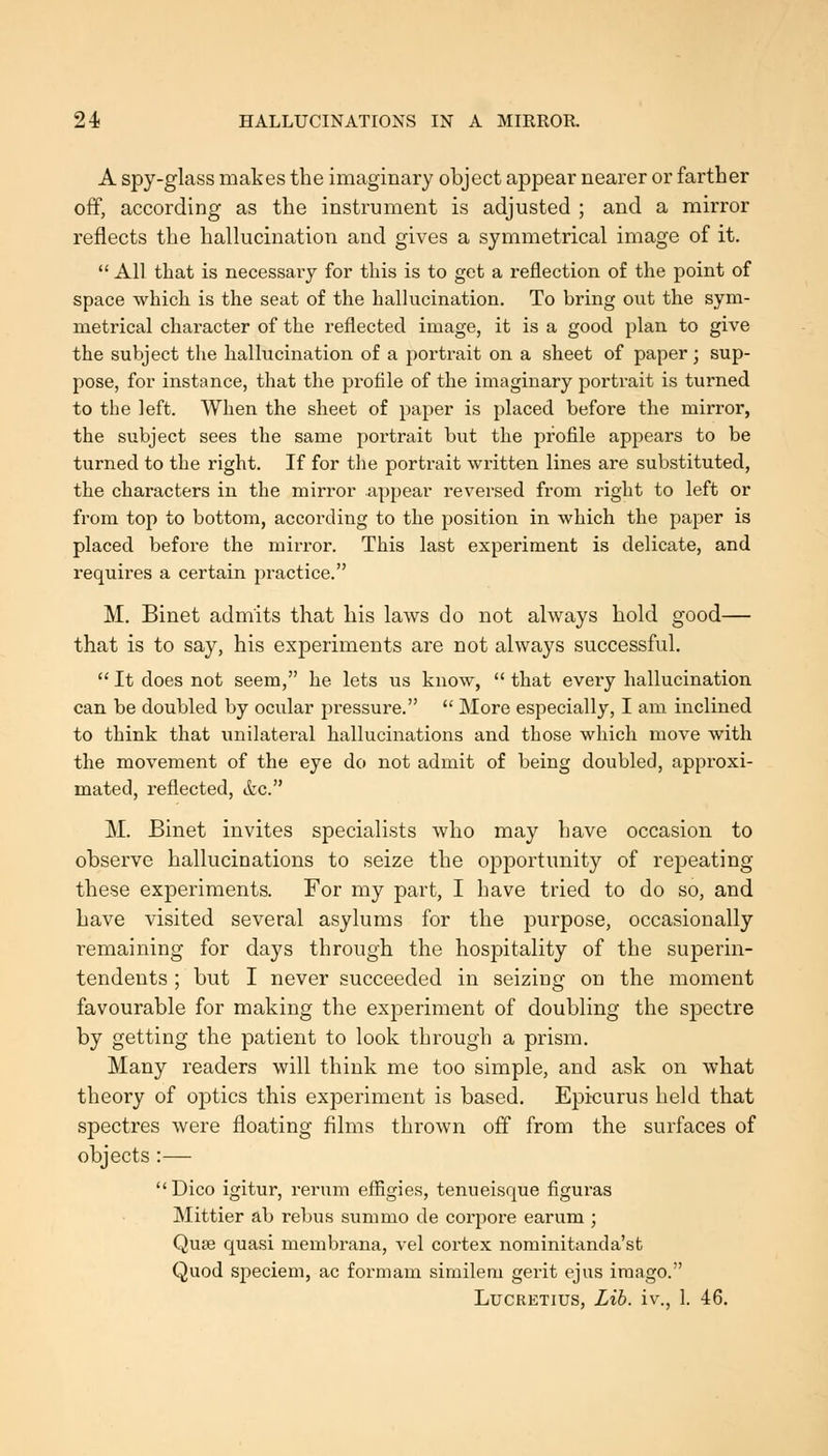 A spy-glass makes the imaginary object appear nearer or farther off, according as the instrument is adjusted ; and a mirror reflects the hallucination and gives a symmetrical image of it.  All that is necessary for this is to get a reflection of the point of space which is the seat of the hallucination. To hring out the sym- metrical character of the reflected image, it is a good plan to give the subject the hallucination of a portrait on a sheet of paper; sup- pose, for instance, that the profile of the imaginary portrait is turned to the left. When the sheet of paper is placed before the mirror, the subject sees the same portrait but the profile appears to be turned to the right. If for the portrait written lines are substituted, the characters in the mirror appear reversed from right to left or from top to bottom, according to the position in which the paper is placed before the mirror. This last experiment is delicate, and requires a certain practice. M. Binet admits that bis laws do not always bold good— that is to say, his experiments are not always successful.  It does not seem, he lets us know,  that every hallucination can be doubled by ocvilar pressure.  More especially, I am inclined to think that unilateral hallucinations and those which move with the movement of the eye do not admit of being doubled, approxi- mated, reflected, &c. M. Binet invites specialists who may have occasion to observe hallucinations to seize the opportunity of repeating these experiments. For my part, I have tried to do so, and have visited several asylums for the purpose, occasionally remaining for days through the hospitality of the superin- tendents ; but I never succeeded in seizing on the moment favourable for making the experiment of doubling the spectre by getting the patient to look through a prism. Many readers will think me too simple, and ask on what theory of optics this experiment is based. Epicurus held that spectres were floating films thrown off from the surfaces of objects:— Dico igitur, rerum effigies, tenueisque figuras Mittier ah rebus summo de corpore earum ; Qufe quasi membrana, vel cortex nominitanda'st Quod speciem, ac formam similem gerit ejus imago. Lucretius, Lib. iv., 1. 46,