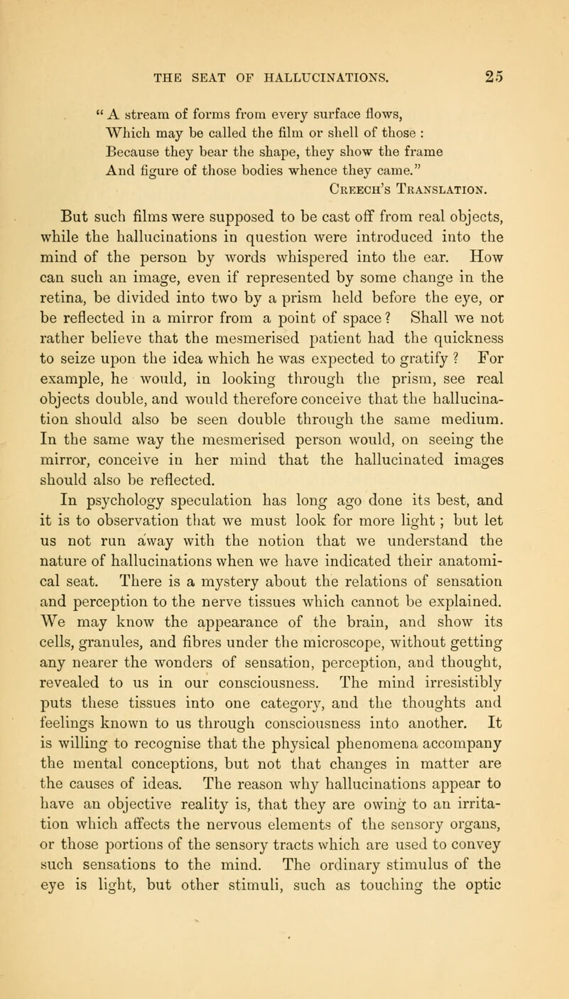  A stream of forms from every surface flows, Which may be called the film or shell of those : Beca,use they bear the shape, they show the frame And figui'e of those bodies whence they came. Creech's Translation. But such films were supposed to be cast off from real objects, while the hallucinations in question were introduced into the mind of the person by words whispered into the ear. How can such an image, even if represented by some change in the retina, be divided into two by a prism held before the eye, or be reflected in a mirror from a point of space ? Shall we not rather believe that the mesmerised patient had the quickness to seize upon the idea which he was expected to gratify ? For example, he would, in looking through the prism, see real objects double, and would therefore conceive that the hallucina- tion should also be seen double through the same medium. In the same way the mesmerised person would, on seeing the mirror, conceive in her mind that the hallucinated images should also be reflected. In psychology speculation has long ago done its best, and it is to observation that we must look for more light; but let us not run away with the notion that we understand the nature of hallucinations when we have indicated their anatomi- cal seat. There is a mystery about the relations of sensation and perception to the nerve tissues which cannot be explained. We may know the appearance of the brain, and show its cells, granules, and fibres under the microscope, without getting any nearer the wonders of sensation, perception, and thought, revealed to us in our consciousness. The mind irresistibly puts these tissues into one category, and the thoughts and feelings known to us through consciousness into another. It is willing to recognise that the physical phenomena accompany the mental conceptions, but not that changes in matter are the causes of ideas. The reason why hallucinations appear to have an objective reality is, that they are owing to an irrita- tion which affects the nervous elements of the sensory organs, or those portions of the sensory tracts which are used to convey such sensations to the mind. The ordinary stimulus of the eye is light, but other stimuli, such as touching the optic