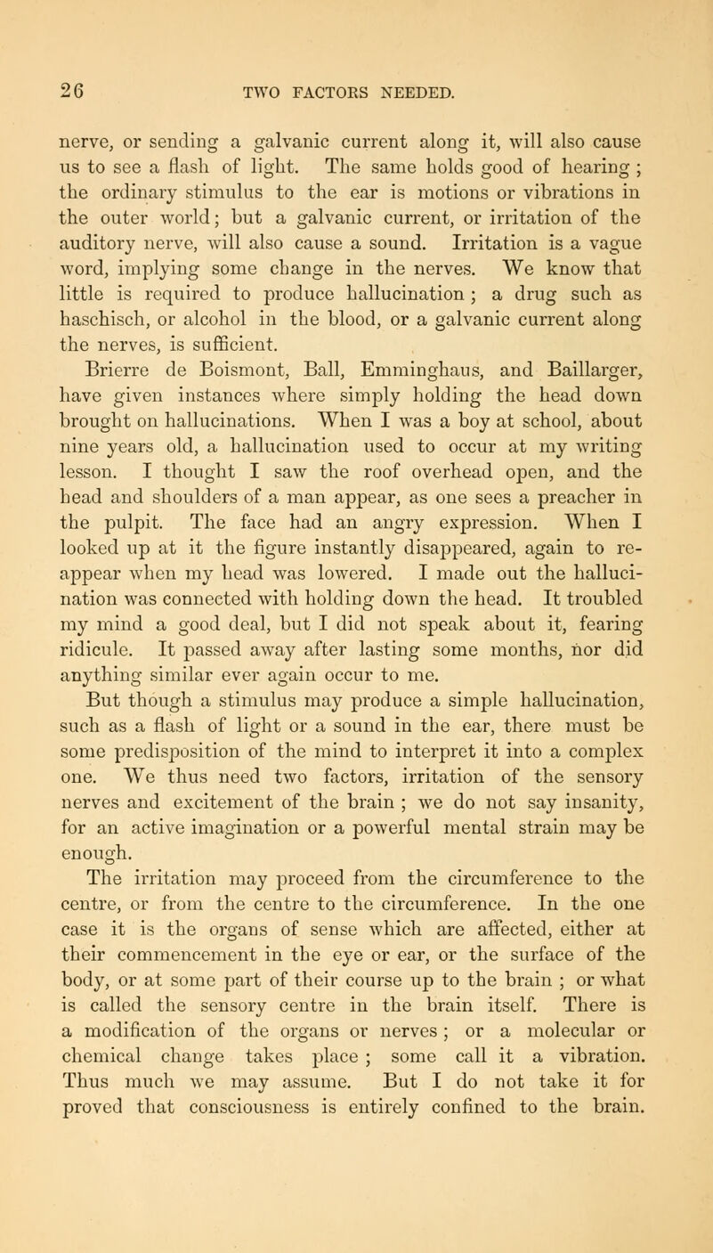 nerve, or sending a galvanic current along it, will also cause us to see a flash of light. The same holds good of hearing ; the ordinary stimulus to the ear is motions or vibrations in the outer world; but a galvanic current, or irritation of the auditory nerve, will also cause a sound. Irritation is a vague word, implying some change in the nerves. We know that little is required to produce hallucination ; a drug such as haschisch, or alcohol in the blood, or a galvanic current along the nerves, is sufficient. Brierre de Boismont, Ball, Emminghaus, and Baillarger, have given instances where simply holding the head down brought on hallucinations. When I was a boy at school, about nine years old, a hallucination used to occur at my writing lesson. I thought I saw the roof overhead open, and the head and shoulders of a man appear, as one sees a preacher in the pulpit. The face had an angry expression. When I looked up at it the figure instantly disappeared, again to re- appear when my head was lowered. I made out the halluci- nation was connected with holding down the head. It troubled my mind a good deal, but I did not speak about it, fearing ridicule. It passed away after lasting some months, nor did anything similar ever again occur to me. But though a stimulus may produce a simple hallucination, such as a flash of light or a sound in the ear, there must be some predisposition of the mind to interpret it into a complex one. We thus need two factors, irritation of the sensory nerves and excitement of the brain ; we do not say insanity, for an active imagination or a powerful mental strain may be enough. The irritation may proceed from the circumference to the centre, or from the centre to the circumference. In the one case it is the organs of sense which are affected, either at their commencement in the eye or ear, or the surface of the body, or at some part of their course up to the brain ; or what is called the sensory centre in the brain itself. There is a modification of the organs or nerves ; or a molecular or chemical change takes place ; some call it a vibration. Thus much we may assume. But I do not take it for proved that consciousness is entirely confined to the brain.