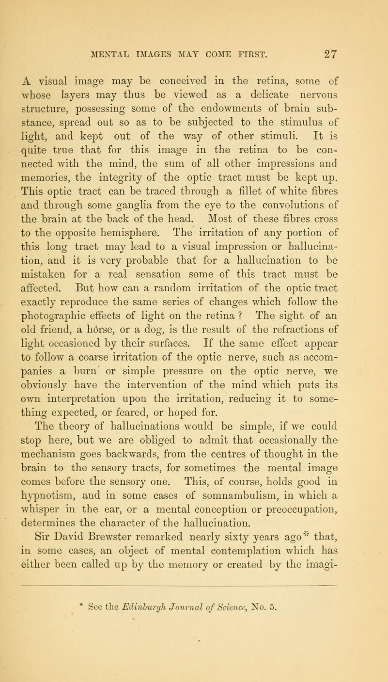 A visual image may be conceived in the retina, some of whose layers may thus be viewed as a delicate nervous structure, possessing some of the endowments of brain sub- stance, spread out so as to be subjected to the stimulus of light, and kept out of the way of other stimuli. It is quite true that for this image in the retina to be con- nected with the mind, the sum of all other impressions and memories, the integrity of the optic tract must be kept up. This optic tract can be traced through a fillet of white fibres and through some ganglia from the eye to the convolutions of the brain at the back of the head. Most of these fibres cross to the opposite hemisphere. The irritation of any portion of this long tract may lead to a visual impression or hallucina- tion, and it is very j)robable that for a hallucination to be mistaken for a real sensation some of this tract must be affected. But how can a random irritation of the optic tract exactly reproduce the same series of changes which follow the photographic effects of light on the retina ? The sight of an old friend, a hcirse, or a dog, is the result of the refractions of light occasioned by their surfaces. If the same effect appear to follow a coarse irritation of the optic nerve, such as accom- panies a burn' or simple pressure on the optic nerve, we obviously have the intervention of the mind which puts its own interpretation upon the irritation, reducing it to some- thing expected, or feared, or hoped for. The theory of hallucinations would be simple, if we could stop here, but we are obliged to admit that occasionally the mechanism goes backwards, from the centres of thought in the brain to the sensory tracts, for sometimes the mental image comes before the sensory one. This, of course, holds good in hypnotism, and in some cases of somnambulism, in which a whisper in the ear, or a mental conception or preoccupation, determines the character of the hallucination. Sir David Brewster remarked nearly sixty years ago' that, in some cases, an object of mental contemplation which has either been called up by the memory or created by the imagi- See the Edinburgh Journal of Science, No. 5.