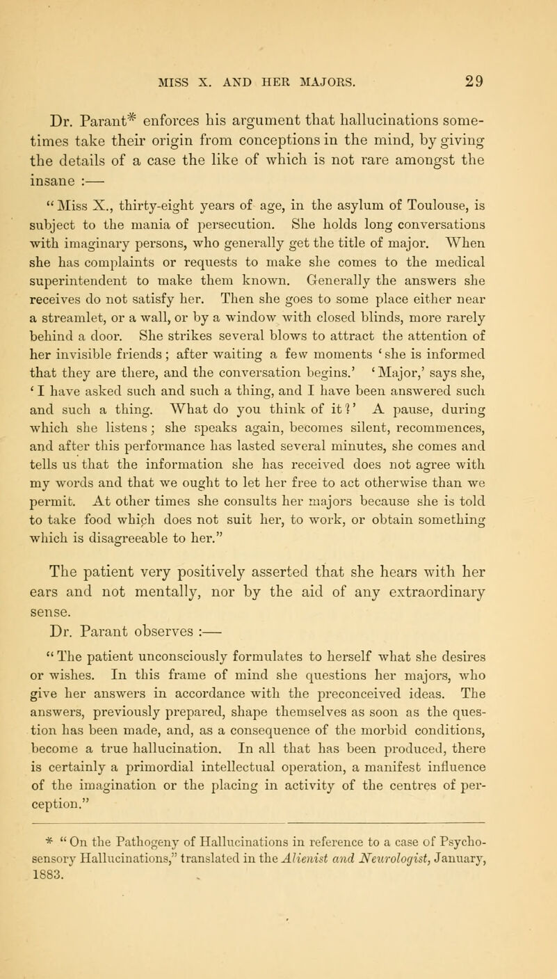 Dr. Parant^ enforces his argument that hallucinations some- times take their origin from conceptions in the mind, by giving the details of a case the like of which is not rare amongst the insane :— '' Miss X., thirty-eight yeai's of age, in the asylum of Toulouse, is subject to the mania of persecution. She holds long conversations with imaginary persons, who generally get the title of major. When she has complaints or requests to make she comes to the medical superintendent to make them known. Genei-ally the answers she receives do not satisfy her. Then she goes to some place either near a streamlet, or a wall, or by a window with closed blinds, more rarely behind a door. She strikes several blows to attract the attention of her invisible friends; after waiting a few moments 'she is informed that they are there, and the conversation begins.' ' Major,' says she, ' I have asked such and such a thing, and I have been answered such and such a thing. What do you think of it?' A pause, during which she listens; she speaks again, becomes silent, recommences, and after this performance has lasted several minutes, she comes and tells us that the information she has received does not agree with my words and that we ought to let her free to act otherwise than we permit. At other times she consults her majors because she is told to take food which does not suit her, to work, or obtain something which is disagreeable to her. The patient very positively asserted that she hears with her ears and not mentally, nor by the aid of any extraordinary sense. Dr. Parant observes :—  The patient unconsciously formulates to herself what she desires or wishes. In this frame of mind she questions her majors, who give her answers in accordance with the preconceived ideas. The answers, previously prepai-ed, shape themselves as soon as the ques- tion has been made, and, as a consequence of the morbid conditions, become a true hallucination. In all that has been produced, there is certainly a primordial intellectual operation, a manifest influence of the imagination or the placing in activity of the centres of per- ception. *  On the Pathogeny of Hallucinations in refei'ence to a case of Psycho- sensory Hallucinations, translated in the Alienist and Neurologist, January, 1883.