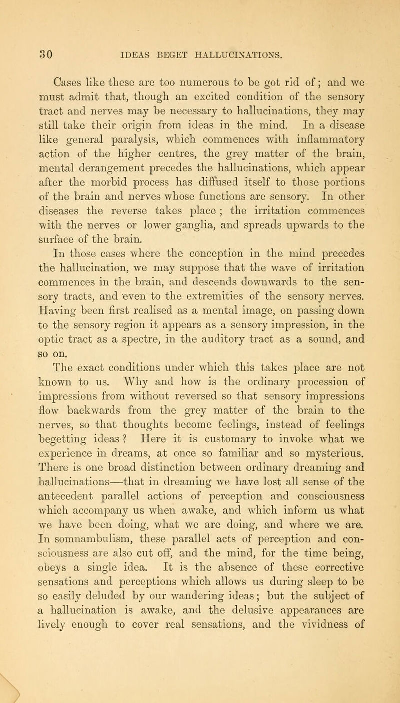 Cases like these are too numerous to be got rid of; and we must admit that, though an excited condition of the sensory- tract and nerves may be necessary to halkicinations, they may still take their origin from ideas in the mind. In a disease like general paralysis, which commences with inflammatory action of the higher centres, the grey matter of the brain, mental derangement precedes the hallucinations, which appear after the morbid process has diffused itself to those portions of the brain and nerves whose functions are sensory. In other diseases the reverse takes place; the irritation commences with the nerves or lower ganglia, and spreads upwards to the surface of the brain. In those cases where the conception in the mind precedes the hallucination, we may suppose that the wave of irritation commences in the brain, and descends downwards to the sen- sory tracts, and even to the extremities of the sensory nerves. Having been first realised as a mental image, on passing down to the sensory region it appears as a sensory impression, in the optic tract as a spectre, in the auditory tract as a sound, and so on. The exact conditions under which this takes place are not known to us. Why and how is the ordinary procession of impressions from without reversed so that sensory impressions flow backwards from the grey matter of the brain to the nerves, so that thoughts become feelings, instead of feelings begetting ideas ? Here it is customary to invoke what we experience in dreams, at once so familiar and so mysterious. There is one broad distinction between ordinary dreaming and hallucinations—that in dreaming we have lost all sense of the antecedent parallel actions of perception and consciousness which accompany us when awake, and which inform us what we have been doing, what we are doing, and where we are. In somnambulism, these parallel acts of perception and con- sciousness are also cut off, and the mind, for the time being, obeys a single idea. It is the absence of these corrective sensations and perceptions which allows us during sleep to be so easily deluded by our wandering ideas; but the subject of a hallucination is awake, and the delusive apjDearances are lively enough to cover real sensations, and the vividness of