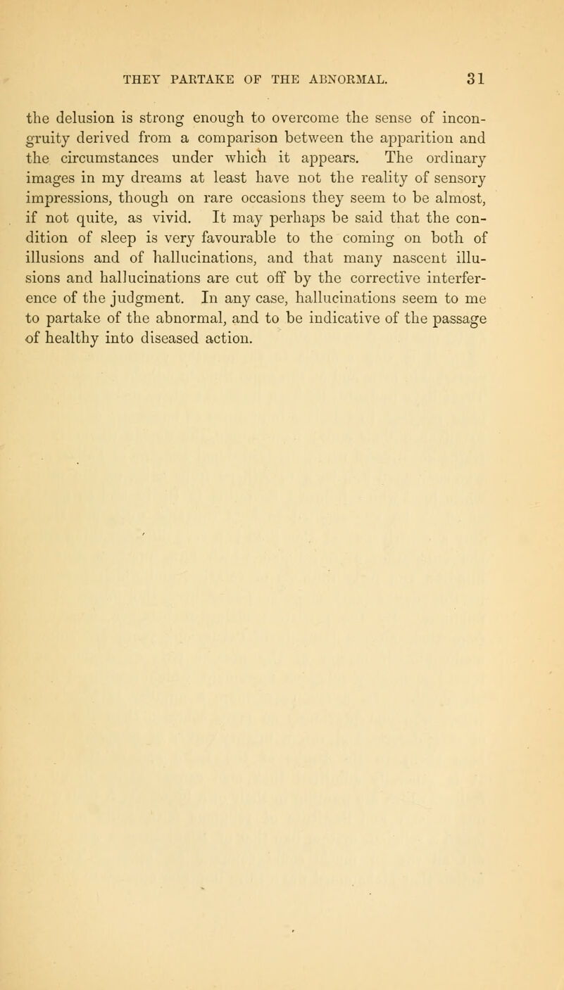 the delusion is strong enough to overcome the sense of incon- gruity derived from a comparison between the apparition and the circumstances under which it appears. The ordinary- images in my dreams at least have not the reality of sensory impressions, though on rare occasions they seem to be almost, if not quite, as vivid. It may perhaps be said that the con- dition of sleep is very favourable to the coming on both of illusions and of hallucinations, and that many nascent illu- sions and hallucinations are cut off by the corrective interfer- ence of the judgment. In any case, hallucinations seem to me to partake of the abnormal, and to be indicative of the passage of healthy into diseased action.